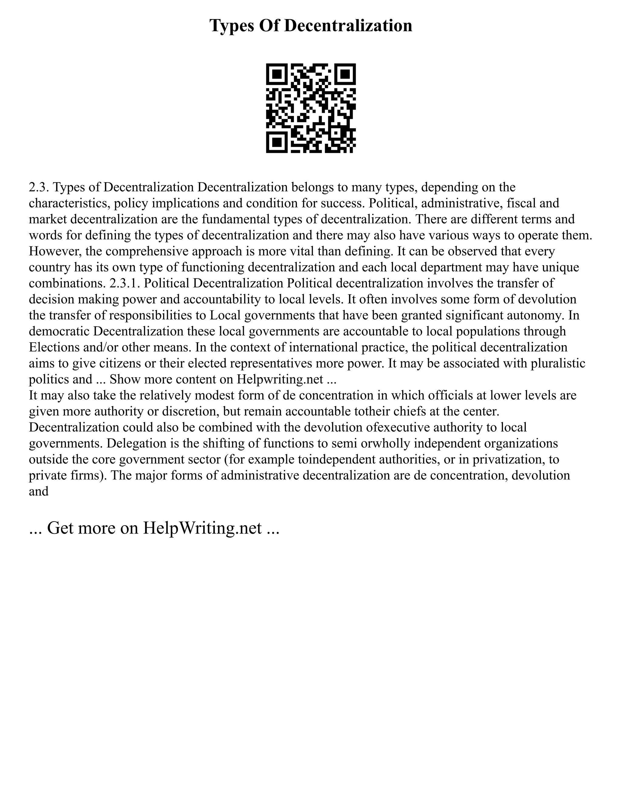 Types Of Decentralization
2.3. Types of Decentralization Decentralization belongs to many types, depending on the
characteristics, policy implications and condition for success. Political, administrative, fiscal and
market decentralization are the fundamental types of decentralization. There are different terms and
words for defining the types of decentralization and there may also have various ways to operate them.
However, the comprehensive approach is more vital than defining. It can be observed that every
country has its own type of functioning decentralization and each local department may have unique
combinations. 2.3.1. Political Decentralization Political decentralization involves the transfer of
decision making power and accountability to local levels. It often involves some form of devolution
the transfer of responsibilities to Local governments that have been granted significant autonomy. In
democratic Decentralization these local governments are accountable to local populations through
Elections and/or other means. In the context of international practice, the political decentralization
aims to give citizens or their elected representatives more power. It may be associated with pluralistic
politics and ... Show more content on Helpwriting.net ...
It may also take the relatively modest form of de concentration in which officials at lower levels are
given more authority or discretion, but remain accountable totheir chiefs at the center.
Decentralization could also be combined with the devolution ofexecutive authority to local
governments. Delegation is the shifting of functions to semi orwholly independent organizations
outside the core government sector (for example toindependent authorities, or in privatization, to
private firms). The major forms of administrative decentralization are de concentration, devolution
and
... Get more on HelpWriting.net ...
 
