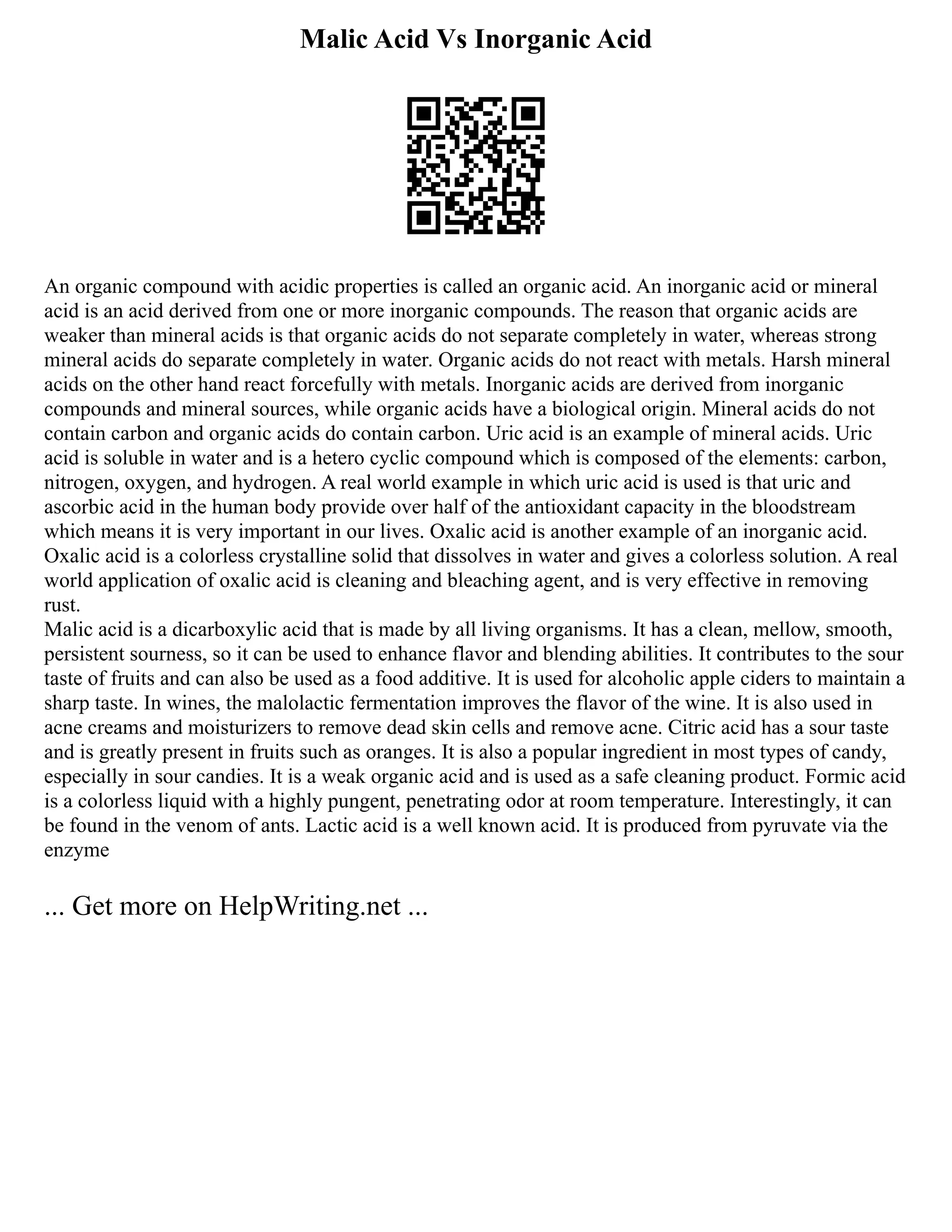 Malic Acid Vs Inorganic Acid
An organic compound with acidic properties is called an organic acid. An inorganic acid or mineral
acid is an acid derived from one or more inorganic compounds. The reason that organic acids are
weaker than mineral acids is that organic acids do not separate completely in water, whereas strong
mineral acids do separate completely in water. Organic acids do not react with metals. Harsh mineral
acids on the other hand react forcefully with metals. Inorganic acids are derived from inorganic
compounds and mineral sources, while organic acids have a biological origin. Mineral acids do not
contain carbon and organic acids do contain carbon. Uric acid is an example of mineral acids. Uric
acid is soluble in water and is a hetero cyclic compound which is composed of the elements: carbon,
nitrogen, oxygen, and hydrogen. A real world example in which uric acid is used is that uric and
ascorbic acid in the human body provide over half of the antioxidant capacity in the bloodstream
which means it is very important in our lives. Oxalic acid is another example of an inorganic acid.
Oxalic acid is a colorless crystalline solid that dissolves in water and gives a colorless solution. A real
world application of oxalic acid is cleaning and bleaching agent, and is very effective in removing
rust.
Malic acid is a dicarboxylic acid that is made by all living organisms. It has a clean, mellow, smooth,
persistent sourness, so it can be used to enhance flavor and blending abilities. It contributes to the sour
taste of fruits and can also be used as a food additive. It is used for alcoholic apple ciders to maintain a
sharp taste. In wines, the malolactic fermentation improves the flavor of the wine. It is also used in
acne creams and moisturizers to remove dead skin cells and remove acne. Citric acid has a sour taste
and is greatly present in fruits such as oranges. It is also a popular ingredient in most types of candy,
especially in sour candies. It is a weak organic acid and is used as a safe cleaning product. Formic acid
is a colorless liquid with a highly pungent, penetrating odor at room temperature. Interestingly, it can
be found in the venom of ants. Lactic acid is a well known acid. It is produced from pyruvate via the
enzyme
... Get more on HelpWriting.net ...
 