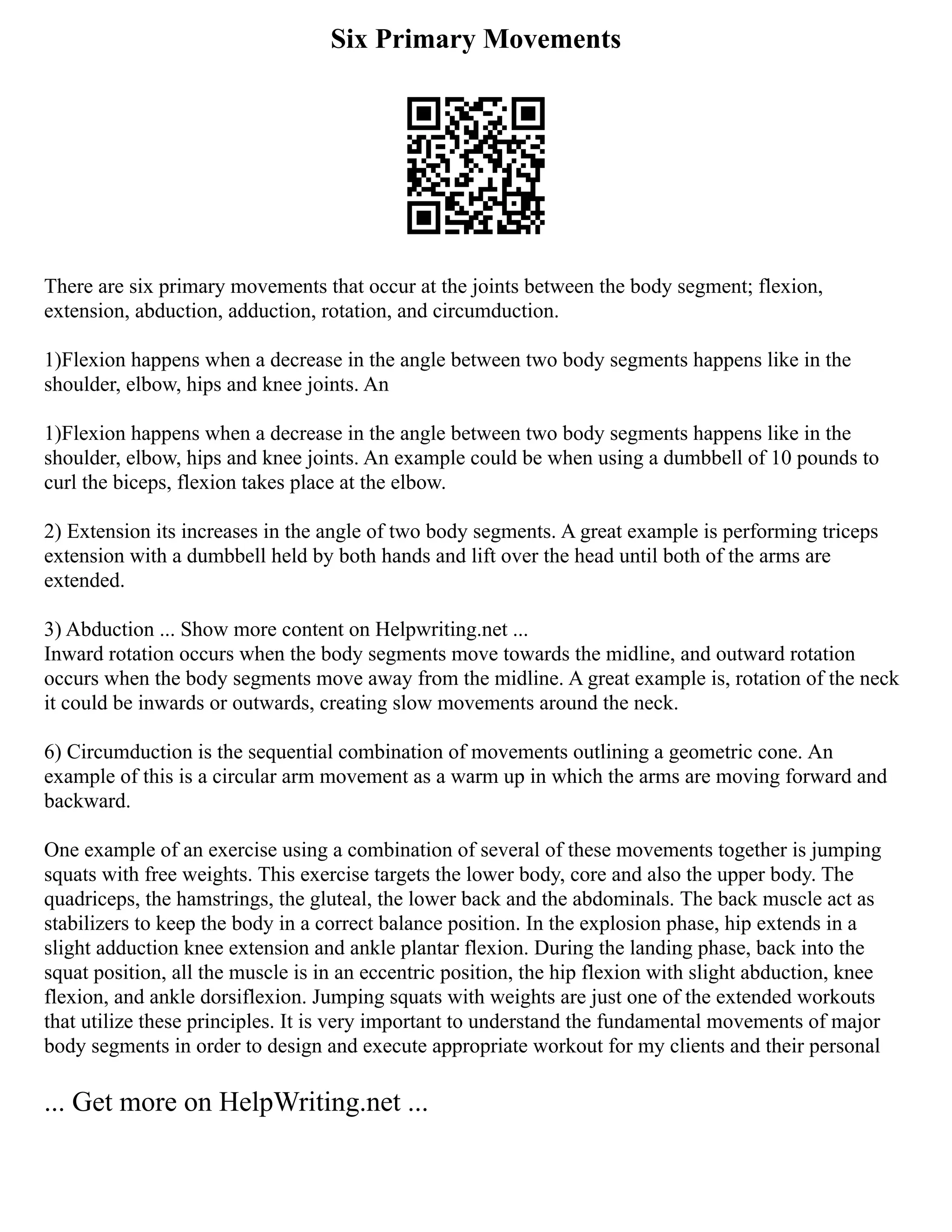 Six Primary Movements
There are six primary movements that occur at the joints between the body segment; flexion,
extension, abduction, adduction, rotation, and circumduction.
1)Flexion happens when a decrease in the angle between two body segments happens like in the
shoulder, elbow, hips and knee joints. An
1)Flexion happens when a decrease in the angle between two body segments happens like in the
shoulder, elbow, hips and knee joints. An example could be when using a dumbbell of 10 pounds to
curl the biceps, flexion takes place at the elbow.
2) Extension its increases in the angle of two body segments. A great example is performing triceps
extension with a dumbbell held by both hands and lift over the head until both of the arms are
extended.
3) Abduction ... Show more content on Helpwriting.net ...
Inward rotation occurs when the body segments move towards the midline, and outward rotation
occurs when the body segments move away from the midline. A great example is, rotation of the neck
it could be inwards or outwards, creating slow movements around the neck.
6) Circumduction is the sequential combination of movements outlining a geometric cone. An
example of this is a circular arm movement as a warm up in which the arms are moving forward and
backward.
One example of an exercise using a combination of several of these movements together is jumping
squats with free weights. This exercise targets the lower body, core and also the upper body. The
quadriceps, the hamstrings, the gluteal, the lower back and the abdominals. The back muscle act as
stabilizers to keep the body in a correct balance position. In the explosion phase, hip extends in a
slight adduction knee extension and ankle plantar flexion. During the landing phase, back into the
squat position, all the muscle is in an eccentric position, the hip flexion with slight abduction, knee
flexion, and ankle dorsiflexion. Jumping squats with weights are just one of the extended workouts
that utilize these principles. It is very important to understand the fundamental movements of major
body segments in order to design and execute appropriate workout for my clients and their personal
... Get more on HelpWriting.net ...
 
