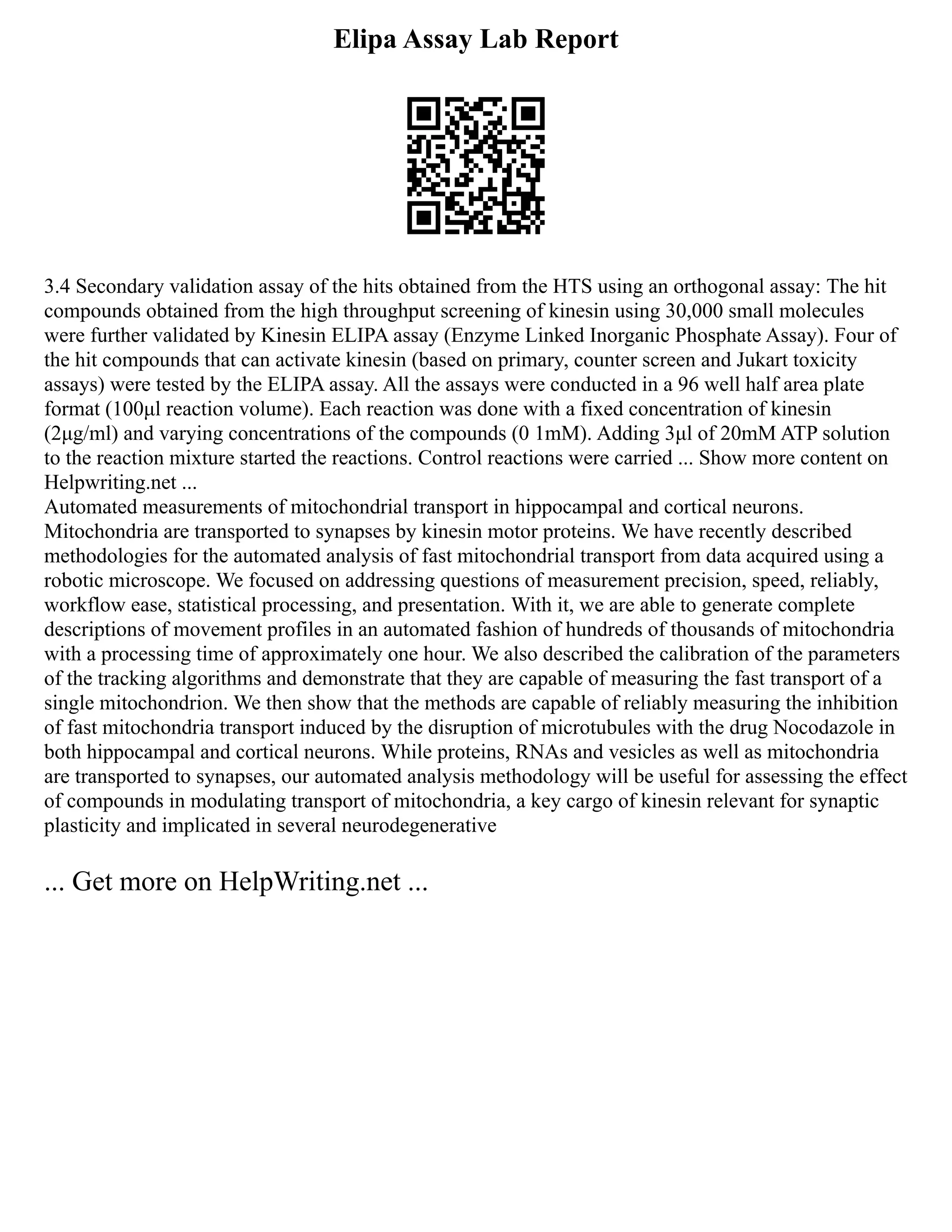 Elipa Assay Lab Report
3.4 Secondary validation assay of the hits obtained from the HTS using an orthogonal assay: The hit
compounds obtained from the high throughput screening of kinesin using 30,000 small molecules
were further validated by Kinesin ELIPA assay (Enzyme Linked Inorganic Phosphate Assay). Four of
the hit compounds that can activate kinesin (based on primary, counter screen and Jukart toxicity
assays) were tested by the ELIPA assay. All the assays were conducted in a 96 well half area plate
format (100μl reaction volume). Each reaction was done with a fixed concentration of kinesin
(2μg/ml) and varying concentrations of the compounds (0 1mM). Adding 3μl of 20mM ATP solution
to the reaction mixture started the reactions. Control reactions were carried ... Show more content on
Helpwriting.net ...
Automated measurements of mitochondrial transport in hippocampal and cortical neurons.
Mitochondria are transported to synapses by kinesin motor proteins. We have recently described
methodologies for the automated analysis of fast mitochondrial transport from data acquired using a
robotic microscope. We focused on addressing questions of measurement precision, speed, reliably,
workflow ease, statistical processing, and presentation. With it, we are able to generate complete
descriptions of movement profiles in an automated fashion of hundreds of thousands of mitochondria
with a processing time of approximately one hour. We also described the calibration of the parameters
of the tracking algorithms and demonstrate that they are capable of measuring the fast transport of a
single mitochondrion. We then show that the methods are capable of reliably measuring the inhibition
of fast mitochondria transport induced by the disruption of microtubules with the drug Nocodazole in
both hippocampal and cortical neurons. While proteins, RNAs and vesicles as well as mitochondria
are transported to synapses, our automated analysis methodology will be useful for assessing the effect
of compounds in modulating transport of mitochondria, a key cargo of kinesin relevant for synaptic
plasticity and implicated in several neurodegenerative
... Get more on HelpWriting.net ...
 