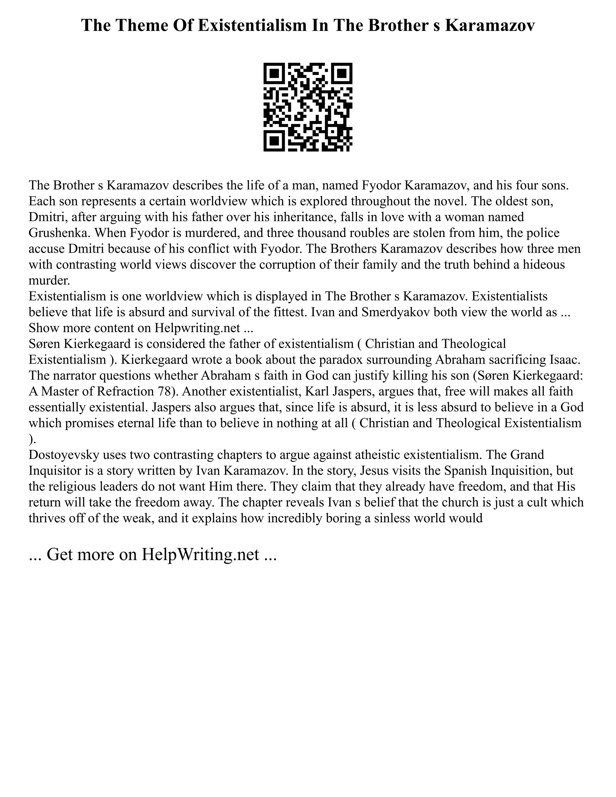 The Theme Of Existentialism In The Brother s Karamazov
The Brother s Karamazov describes the life of a man, named Fyodor Karamazov, and his four sons.
Each son represents a certain worldview which is explored throughout the novel. The oldest son,
Dmitri, after arguing with his father over his inheritance, falls in love with a woman named
Grushenka. When Fyodor is murdered, and three thousand roubles are stolen from him, the police
accuse Dmitri because of his conflict with Fyodor. The Brothers Karamazov describes how three men
with contrasting world views discover the corruption of their family and the truth behind a hideous
murder.
Existentialism is one worldview which is displayed in The Brother s Karamazov. Existentialists
believe that life is absurd and survival of the fittest. Ivan and Smerdyakov both view the world as ...
Show more content on Helpwriting.net ...
Søren Kierkegaard is considered the father of existentialism ( Christian and Theological
Existentialism ). Kierkegaard wrote a book about the paradox surrounding Abraham sacrificing Isaac.
The narrator questions whether Abraham s faith in God can justify killing his son (Søren Kierkegaard:
A Master of Refraction 78). Another existentialist, Karl Jaspers, argues that, free will makes all faith
essentially existential. Jaspers also argues that, since life is absurd, it is less absurd to believe in a God
which promises eternal life than to believe in nothing at all ( Christian and Theological Existentialism
).
Dostoyevsky uses two contrasting chapters to argue against atheistic existentialism. The Grand
Inquisitor is a story written by Ivan Karamazov. In the story, Jesus visits the Spanish Inquisition, but
the religious leaders do not want Him there. They claim that they already have freedom, and that His
return will take the freedom away. The chapter reveals Ivan s belief that the church is just a cult which
thrives off of the weak, and it explains how incredibly boring a sinless world would
... Get more on HelpWriting.net ...
 