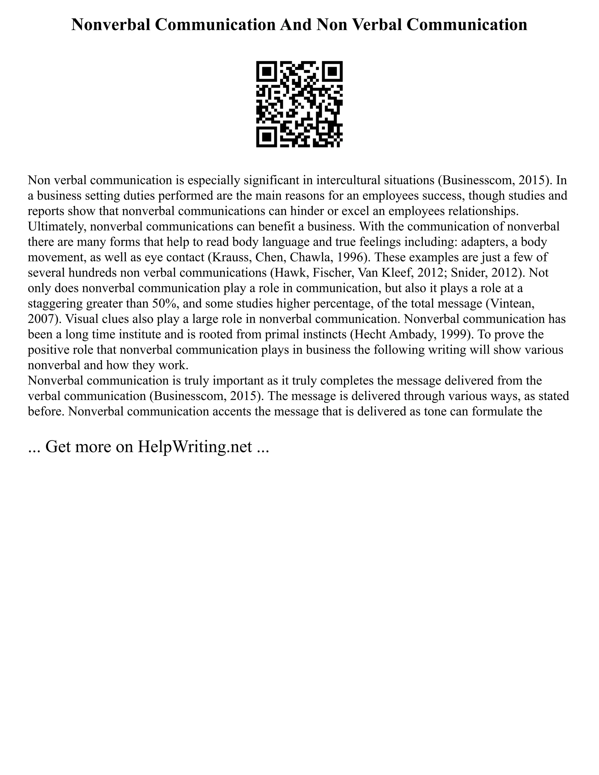 Nonverbal Communication And Non Verbal Communication
Non verbal communication is especially significant in intercultural situations (Businesscom, 2015). In
a business setting duties performed are the main reasons for an employees success, though studies and
reports show that nonverbal communications can hinder or excel an employees relationships.
Ultimately, nonverbal communications can benefit a business. With the communication of nonverbal
there are many forms that help to read body language and true feelings including: adapters, a body
movement, as well as eye contact (Krauss, Chen, Chawla, 1996). These examples are just a few of
several hundreds non verbal communications (Hawk, Fischer, Van Kleef, 2012; Snider, 2012). Not
only does nonverbal communication play a role in communication, but also it plays a role at a
staggering greater than 50%, and some studies higher percentage, of the total message (Vintean,
2007). Visual clues also play a large role in nonverbal communication. Nonverbal communication has
been a long time institute and is rooted from primal instincts (Hecht Ambady, 1999). To prove the
positive role that nonverbal communication plays in business the following writing will show various
nonverbal and how they work.
Nonverbal communication is truly important as it truly completes the message delivered from the
verbal communication (Businesscom, 2015). The message is delivered through various ways, as stated
before. Nonverbal communication accents the message that is delivered as tone can formulate the
... Get more on HelpWriting.net ...
 