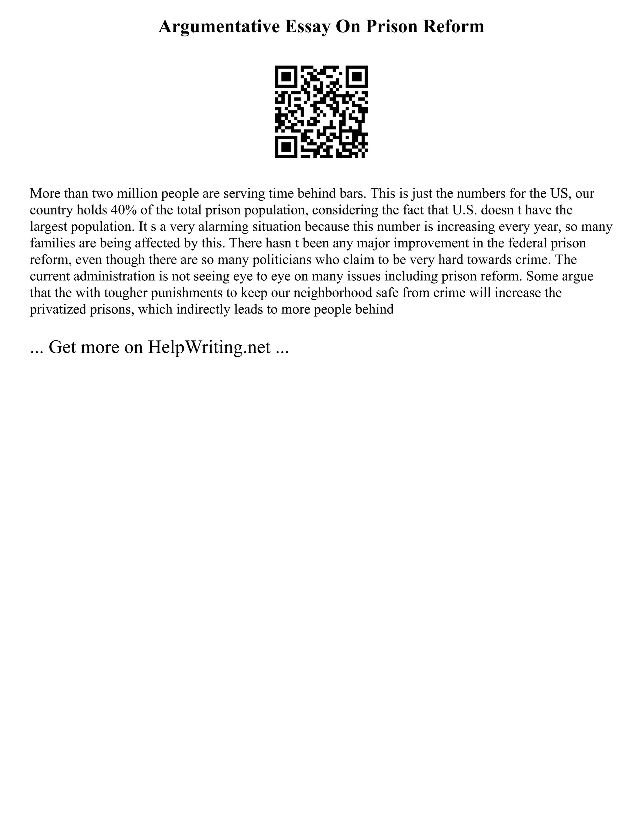 Argumentative Essay On Prison Reform
More than two million people are serving time behind bars. This is just the numbers for the US, our
country holds 40% of the total prison population, considering the fact that U.S. doesn t have the
largest population. It s a very alarming situation because this number is increasing every year, so many
families are being affected by this. There hasn t been any major improvement in the federal prison
reform, even though there are so many politicians who claim to be very hard towards crime. The
current administration is not seeing eye to eye on many issues including prison reform. Some argue
that the with tougher punishments to keep our neighborhood safe from crime will increase the
privatized prisons, which indirectly leads to more people behind
... Get more on HelpWriting.net ...
 