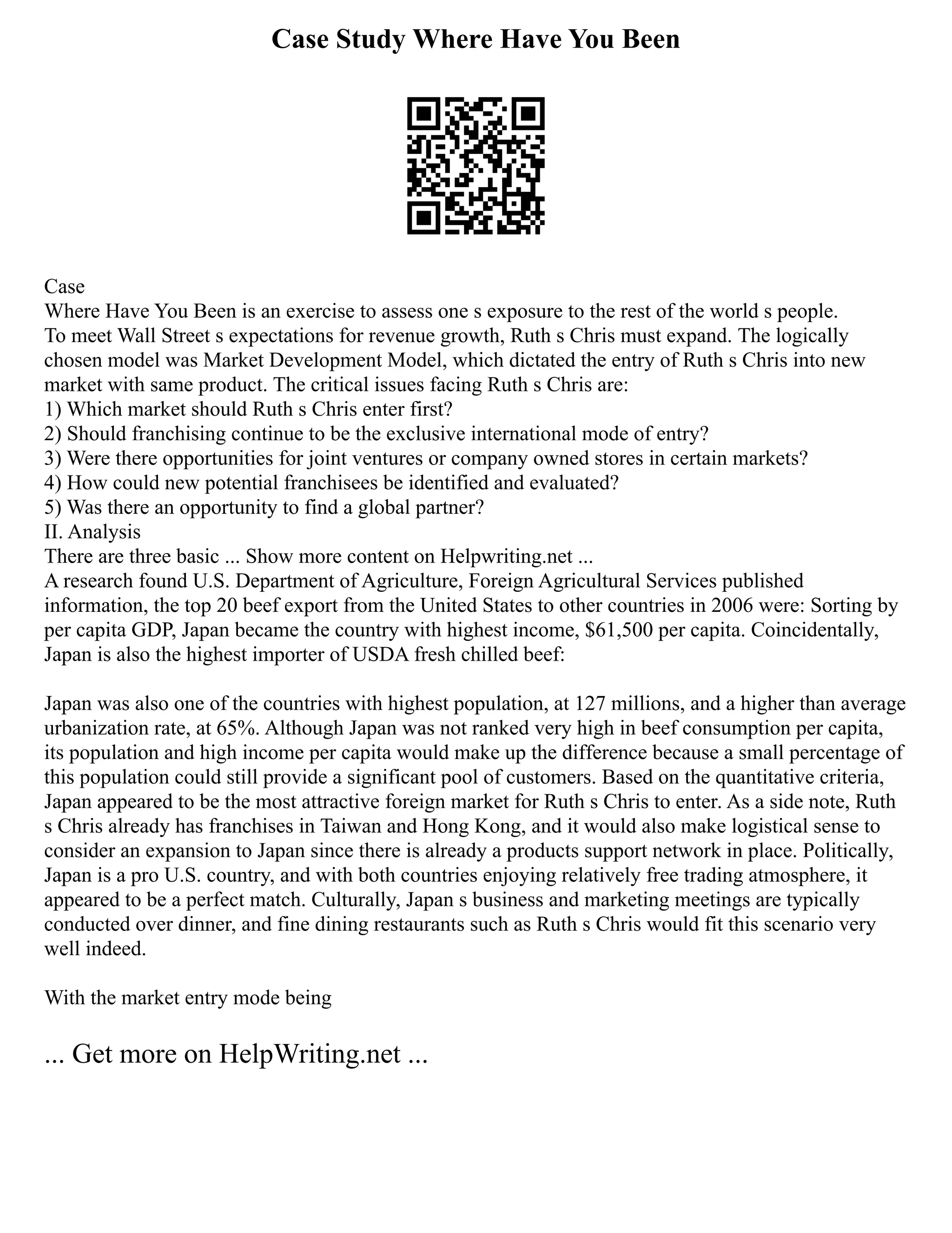 Case Study Where Have You Been
Case
Where Have You Been is an exercise to assess one s exposure to the rest of the world s people.
To meet Wall Street s expectations for revenue growth, Ruth s Chris must expand. The logically
chosen model was Market Development Model, which dictated the entry of Ruth s Chris into new
market with same product. The critical issues facing Ruth s Chris are:
1) Which market should Ruth s Chris enter first?
2) Should franchising continue to be the exclusive international mode of entry?
3) Were there opportunities for joint ventures or company owned stores in certain markets?
4) How could new potential franchisees be identified and evaluated?
5) Was there an opportunity to find a global partner?
II. Analysis
There are three basic ... Show more content on Helpwriting.net ...
A research found U.S. Department of Agriculture, Foreign Agricultural Services published
information, the top 20 beef export from the United States to other countries in 2006 were: Sorting by
per capita GDP, Japan became the country with highest income, $61,500 per capita. Coincidentally,
Japan is also the highest importer of USDA fresh chilled beef:
Japan was also one of the countries with highest population, at 127 millions, and a higher than average
urbanization rate, at 65%. Although Japan was not ranked very high in beef consumption per capita,
its population and high income per capita would make up the difference because a small percentage of
this population could still provide a significant pool of customers. Based on the quantitative criteria,
Japan appeared to be the most attractive foreign market for Ruth s Chris to enter. As a side note, Ruth
s Chris already has franchises in Taiwan and Hong Kong, and it would also make logistical sense to
consider an expansion to Japan since there is already a products support network in place. Politically,
Japan is a pro U.S. country, and with both countries enjoying relatively free trading atmosphere, it
appeared to be a perfect match. Culturally, Japan s business and marketing meetings are typically
conducted over dinner, and fine dining restaurants such as Ruth s Chris would fit this scenario very
well indeed.
With the market entry mode being
... Get more on HelpWriting.net ...
 