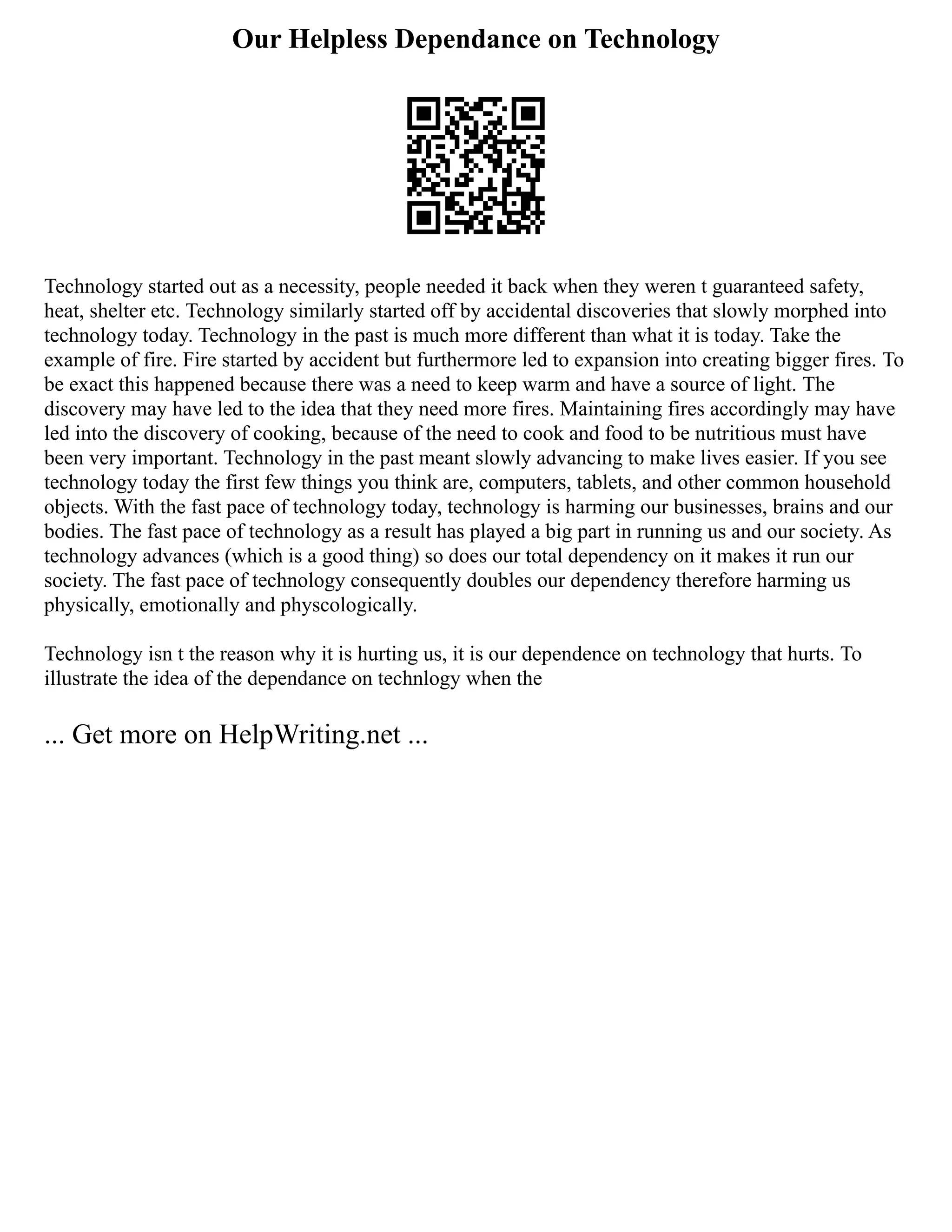Our Helpless Dependance on Technology
Technology started out as a necessity, people needed it back when they weren t guaranteed safety,
heat, shelter etc. Technology similarly started off by accidental discoveries that slowly morphed into
technology today. Technology in the past is much more different than what it is today. Take the
example of fire. Fire started by accident but furthermore led to expansion into creating bigger fires. To
be exact this happened because there was a need to keep warm and have a source of light. The
discovery may have led to the idea that they need more fires. Maintaining fires accordingly may have
led into the discovery of cooking, because of the need to cook and food to be nutritious must have
been very important. Technology in the past meant slowly advancing to make lives easier. If you see
technology today the first few things you think are, computers, tablets, and other common household
objects. With the fast pace of technology today, technology is harming our businesses, brains and our
bodies. The fast pace of technology as a result has played a big part in running us and our society. As
technology advances (which is a good thing) so does our total dependency on it makes it run our
society. The fast pace of technology consequently doubles our dependency therefore harming us
physically, emotionally and physcologically.
Technology isn t the reason why it is hurting us, it is our dependence on technology that hurts. To
illustrate the idea of the dependance on technlogy when the
... Get more on HelpWriting.net ...
 