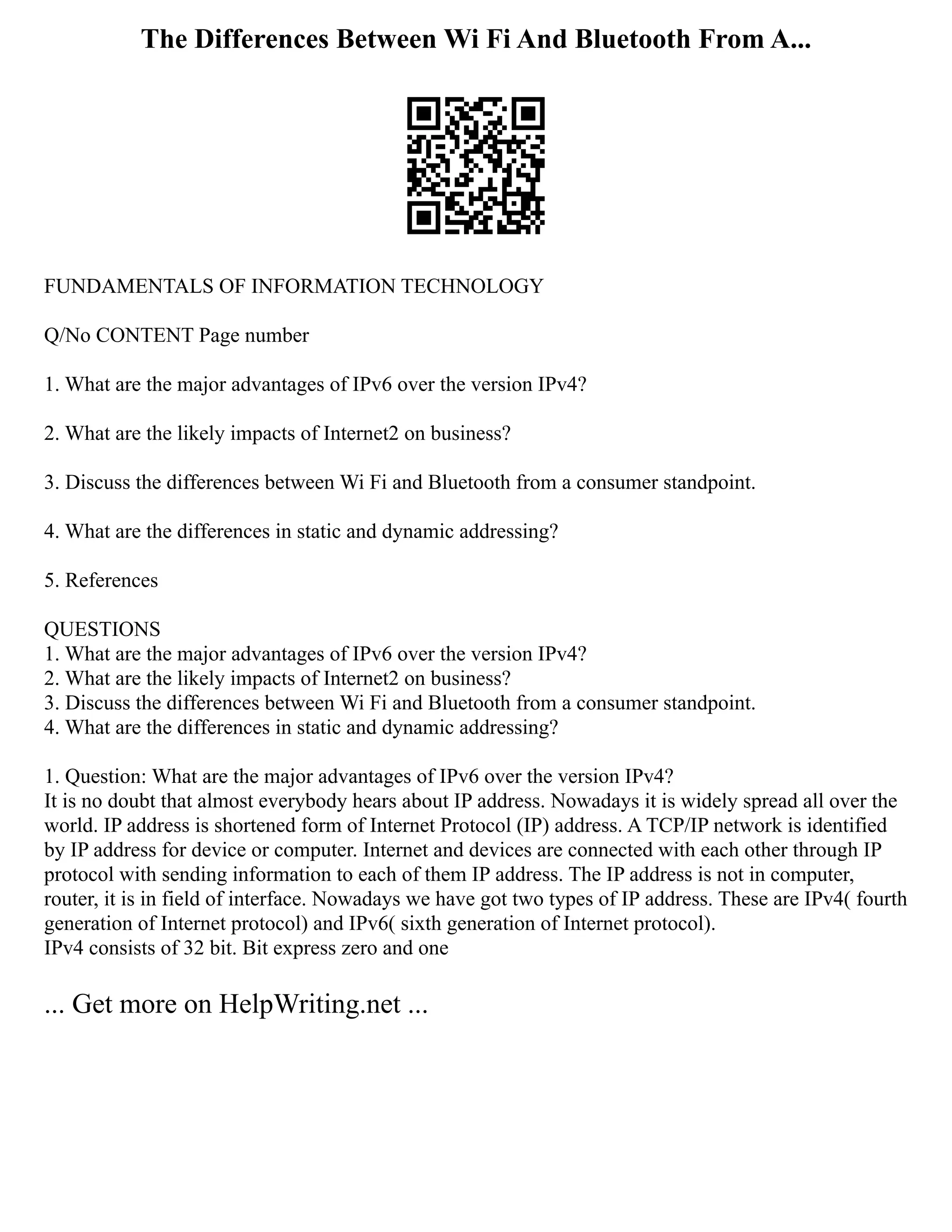 The Differences Between Wi Fi And Bluetooth From A...
FUNDAMENTALS OF INFORMATION TECHNOLOGY
Q/No CONTENT Page number
1. What are the major advantages of IPv6 over the version IPv4?
2. What are the likely impacts of Internet2 on business?
3. Discuss the differences between Wi Fi and Bluetooth from a consumer standpoint.
4. What are the differences in static and dynamic addressing?
5. References
QUESTIONS
1. What are the major advantages of IPv6 over the version IPv4?
2. What are the likely impacts of Internet2 on business?
3. Discuss the differences between Wi Fi and Bluetooth from a consumer standpoint.
4. What are the differences in static and dynamic addressing?
1. Question: What are the major advantages of IPv6 over the version IPv4?
It is no doubt that almost everybody hears about IP address. Nowadays it is widely spread all over the
world. IP address is shortened form of Internet Protocol (IP) address. A TCP/IP network is identified
by IP address for device or computer. Internet and devices are connected with each other through IP
protocol with sending information to each of them IP address. The IP address is not in computer,
router, it is in field of interface. Nowadays we have got two types of IP address. These are IPv4( fourth
generation of Internet protocol) and IPv6( sixth generation of Internet protocol).
IPv4 consists of 32 bit. Bit express zero and one
... Get more on HelpWriting.net ...
 