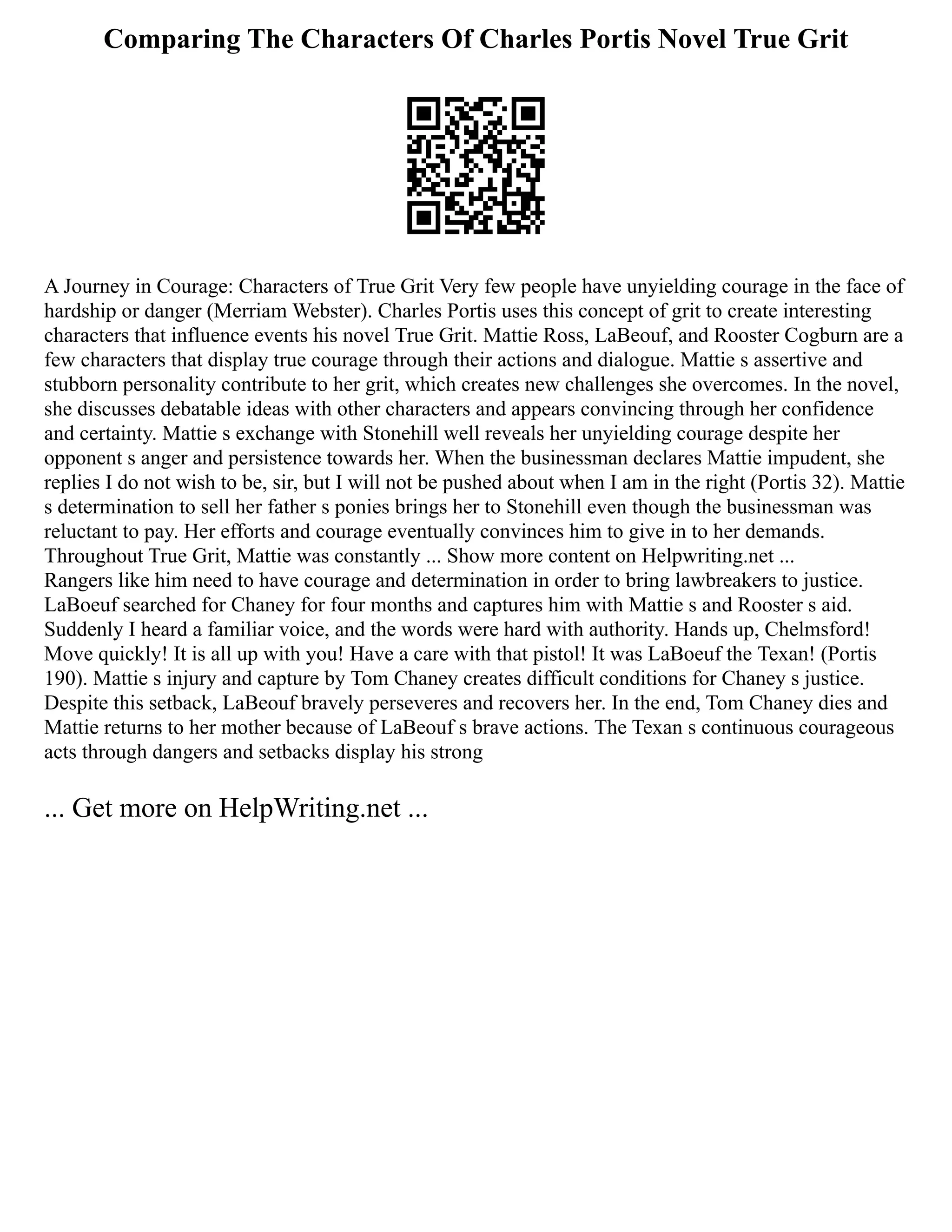 Comparing The Characters Of Charles Portis Novel True Grit
A Journey in Courage: Characters of True Grit Very few people have unyielding courage in the face of
hardship or danger (Merriam Webster). Charles Portis uses this concept of grit to create interesting
characters that influence events his novel True Grit. Mattie Ross, LaBeouf, and Rooster Cogburn are a
few characters that display true courage through their actions and dialogue. Mattie s assertive and
stubborn personality contribute to her grit, which creates new challenges she overcomes. In the novel,
she discusses debatable ideas with other characters and appears convincing through her confidence
and certainty. Mattie s exchange with Stonehill well reveals her unyielding courage despite her
opponent s anger and persistence towards her. When the businessman declares Mattie impudent, she
replies I do not wish to be, sir, but I will not be pushed about when I am in the right (Portis 32). Mattie
s determination to sell her father s ponies brings her to Stonehill even though the businessman was
reluctant to pay. Her efforts and courage eventually convinces him to give in to her demands.
Throughout True Grit, Mattie was constantly ... Show more content on Helpwriting.net ...
Rangers like him need to have courage and determination in order to bring lawbreakers to justice.
LaBoeuf searched for Chaney for four months and captures him with Mattie s and Rooster s aid.
Suddenly I heard a familiar voice, and the words were hard with authority. Hands up, Chelmsford!
Move quickly! It is all up with you! Have a care with that pistol! It was LaBoeuf the Texan! (Portis
190). Mattie s injury and capture by Tom Chaney creates difficult conditions for Chaney s justice.
Despite this setback, LaBeouf bravely perseveres and recovers her. In the end, Tom Chaney dies and
Mattie returns to her mother because of LaBeouf s brave actions. The Texan s continuous courageous
acts through dangers and setbacks display his strong
... Get more on HelpWriting.net ...
 