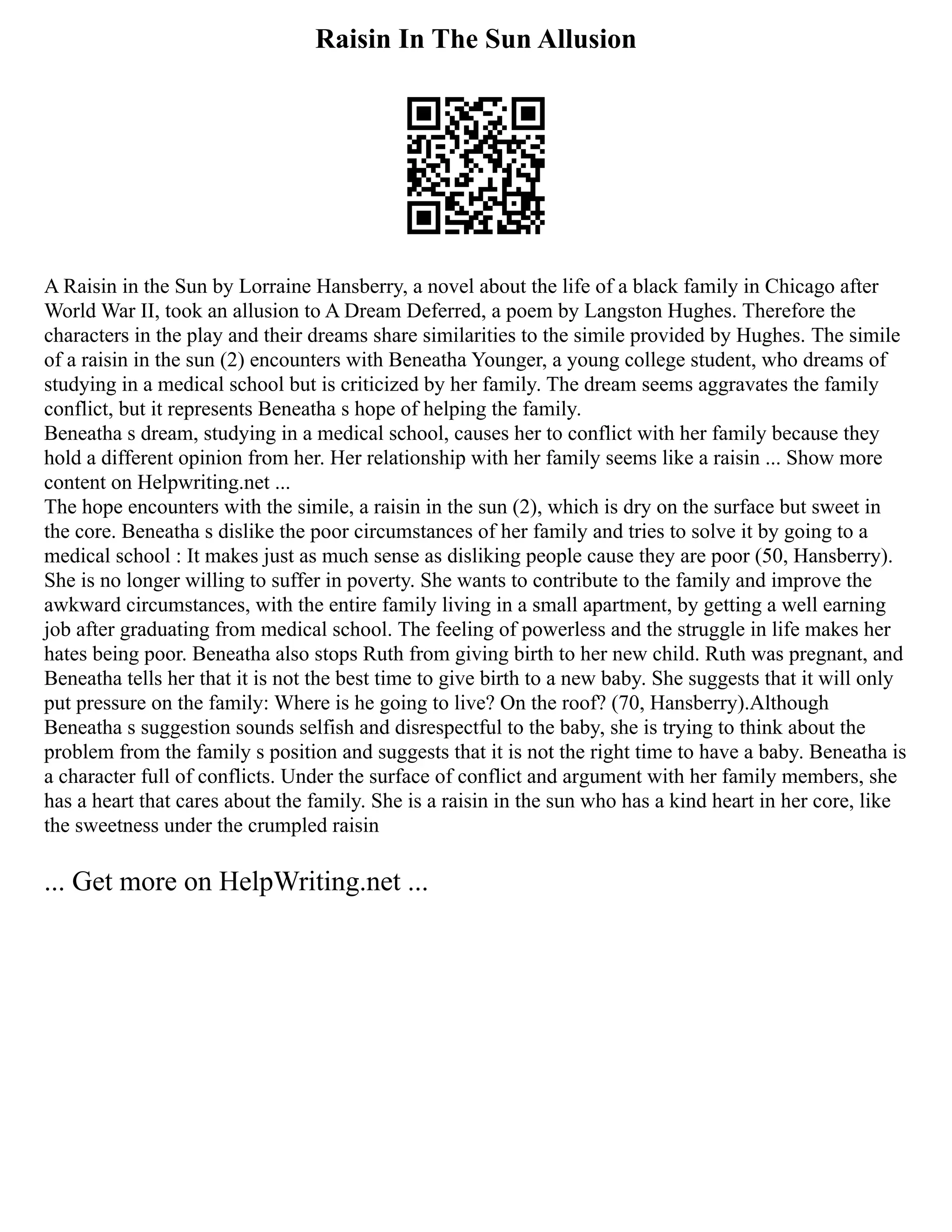 Raisin In The Sun Allusion
A Raisin in the Sun by Lorraine Hansberry, a novel about the life of a black family in Chicago after
World War II, took an allusion to A Dream Deferred, a poem by Langston Hughes. Therefore the
characters in the play and their dreams share similarities to the simile provided by Hughes. The simile
of a raisin in the sun (2) encounters with Beneatha Younger, a young college student, who dreams of
studying in a medical school but is criticized by her family. The dream seems aggravates the family
conflict, but it represents Beneatha s hope of helping the family.
Beneatha s dream, studying in a medical school, causes her to conflict with her family because they
hold a different opinion from her. Her relationship with her family seems like a raisin ... Show more
content on Helpwriting.net ...
The hope encounters with the simile, a raisin in the sun (2), which is dry on the surface but sweet in
the core. Beneatha s dislike the poor circumstances of her family and tries to solve it by going to a
medical school : It makes just as much sense as disliking people cause they are poor (50, Hansberry).
She is no longer willing to suffer in poverty. She wants to contribute to the family and improve the
awkward circumstances, with the entire family living in a small apartment, by getting a well earning
job after graduating from medical school. The feeling of powerless and the struggle in life makes her
hates being poor. Beneatha also stops Ruth from giving birth to her new child. Ruth was pregnant, and
Beneatha tells her that it is not the best time to give birth to a new baby. She suggests that it will only
put pressure on the family: Where is he going to live? On the roof? (70, Hansberry).Although
Beneatha s suggestion sounds selfish and disrespectful to the baby, she is trying to think about the
problem from the family s position and suggests that it is not the right time to have a baby. Beneatha is
a character full of conflicts. Under the surface of conflict and argument with her family members, she
has a heart that cares about the family. She is a raisin in the sun who has a kind heart in her core, like
the sweetness under the crumpled raisin
... Get more on HelpWriting.net ...
 