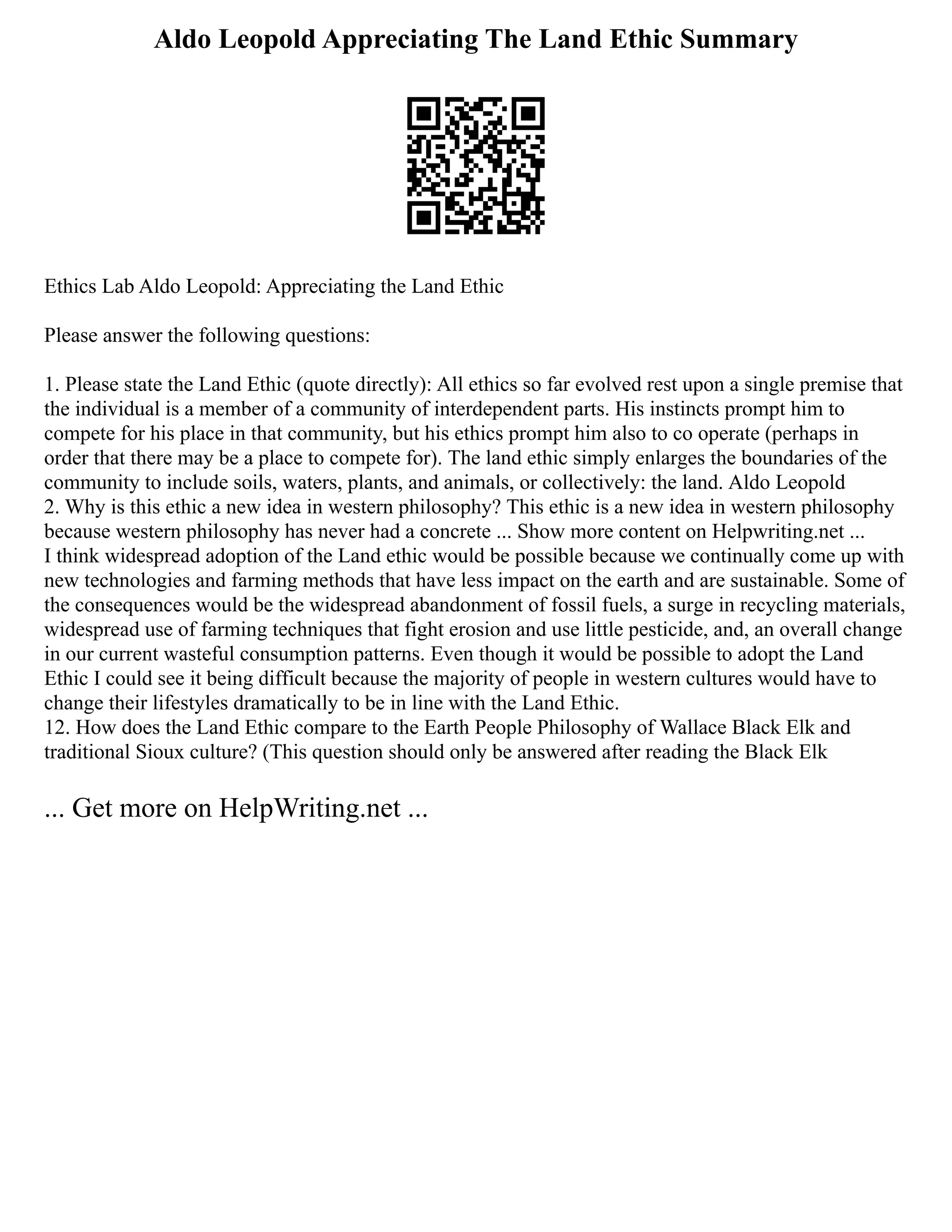 Aldo Leopold Appreciating The Land Ethic Summary
Ethics Lab Aldo Leopold: Appreciating the Land Ethic
Please answer the following questions:
1. Please state the Land Ethic (quote directly): All ethics so far evolved rest upon a single premise that
the individual is a member of a community of interdependent parts. His instincts prompt him to
compete for his place in that community, but his ethics prompt him also to co operate (perhaps in
order that there may be a place to compete for). The land ethic simply enlarges the boundaries of the
community to include soils, waters, plants, and animals, or collectively: the land. Aldo Leopold
2. Why is this ethic a new idea in western philosophy? This ethic is a new idea in western philosophy
because western philosophy has never had a concrete ... Show more content on Helpwriting.net ...
I think widespread adoption of the Land ethic would be possible because we continually come up with
new technologies and farming methods that have less impact on the earth and are sustainable. Some of
the consequences would be the widespread abandonment of fossil fuels, a surge in recycling materials,
widespread use of farming techniques that fight erosion and use little pesticide, and, an overall change
in our current wasteful consumption patterns. Even though it would be possible to adopt the Land
Ethic I could see it being difficult because the majority of people in western cultures would have to
change their lifestyles dramatically to be in line with the Land Ethic.
12. How does the Land Ethic compare to the Earth People Philosophy of Wallace Black Elk and
traditional Sioux culture? (This question should only be answered after reading the Black Elk
... Get more on HelpWriting.net ...
 