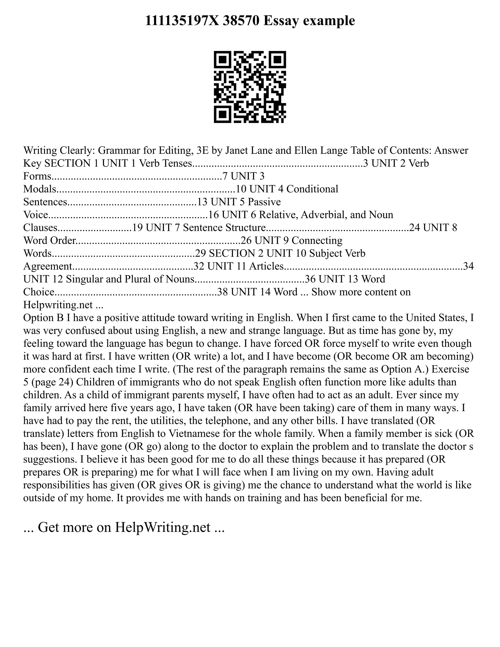 111135197X 38570 Essay example
Writing Clearly: Grammar for Editing, 3E by Janet Lane and Ellen Lange Table of Contents: Answer
Key SECTION 1 UNIT 1 Verb Tenses..............................................................3 UNIT 2 Verb
Forms..............................................................7 UNIT 3
Modals.................................................................10 UNIT 4 Conditional
Sentences...............................................13 UNIT 5 Passive
Voice..........................................................16 UNIT 6 Relative, Adverbial, and Noun
Clauses...........................19 UNIT 7 Sentence Structure....................................................24 UNIT 8
Word Order............................................................26 UNIT 9 Connecting
Words....................................................29 SECTION 2 UNIT 10 Subject Verb
Agreement............................................32 UNIT 11 Articles.................................................................34
UNIT 12 Singular and Plural of Nouns........................................36 UNIT 13 Word
Choice...........................................................38 UNIT 14 Word ... Show more content on
Helpwriting.net ...
Option B I have a positive attitude toward writing in English. When I first came to the United States, I
was very confused about using English, a new and strange language. But as time has gone by, my
feeling toward the language has begun to change. I have forced OR force myself to write even though
it was hard at first. I have written (OR write) a lot, and I have become (OR become OR am becoming)
more confident each time I write. (The rest of the paragraph remains the same as Option A.) Exercise
5 (page 24) Children of immigrants who do not speak English often function more like adults than
children. As a child of immigrant parents myself, I have often had to act as an adult. Ever since my
family arrived here five years ago, I have taken (OR have been taking) care of them in many ways. I
have had to pay the rent, the utilities, the telephone, and any other bills. I have translated (OR
translate) letters from English to Vietnamese for the whole family. When a family member is sick (OR
has been), I have gone (OR go) along to the doctor to explain the problem and to translate the doctor s
suggestions. I believe it has been good for me to do all these things because it has prepared (OR
prepares OR is preparing) me for what I will face when I am living on my own. Having adult
responsibilities has given (OR gives OR is giving) me the chance to understand what the world is like
outside of my home. It provides me with hands on training and has been beneficial for me.
... Get more on HelpWriting.net ...
 