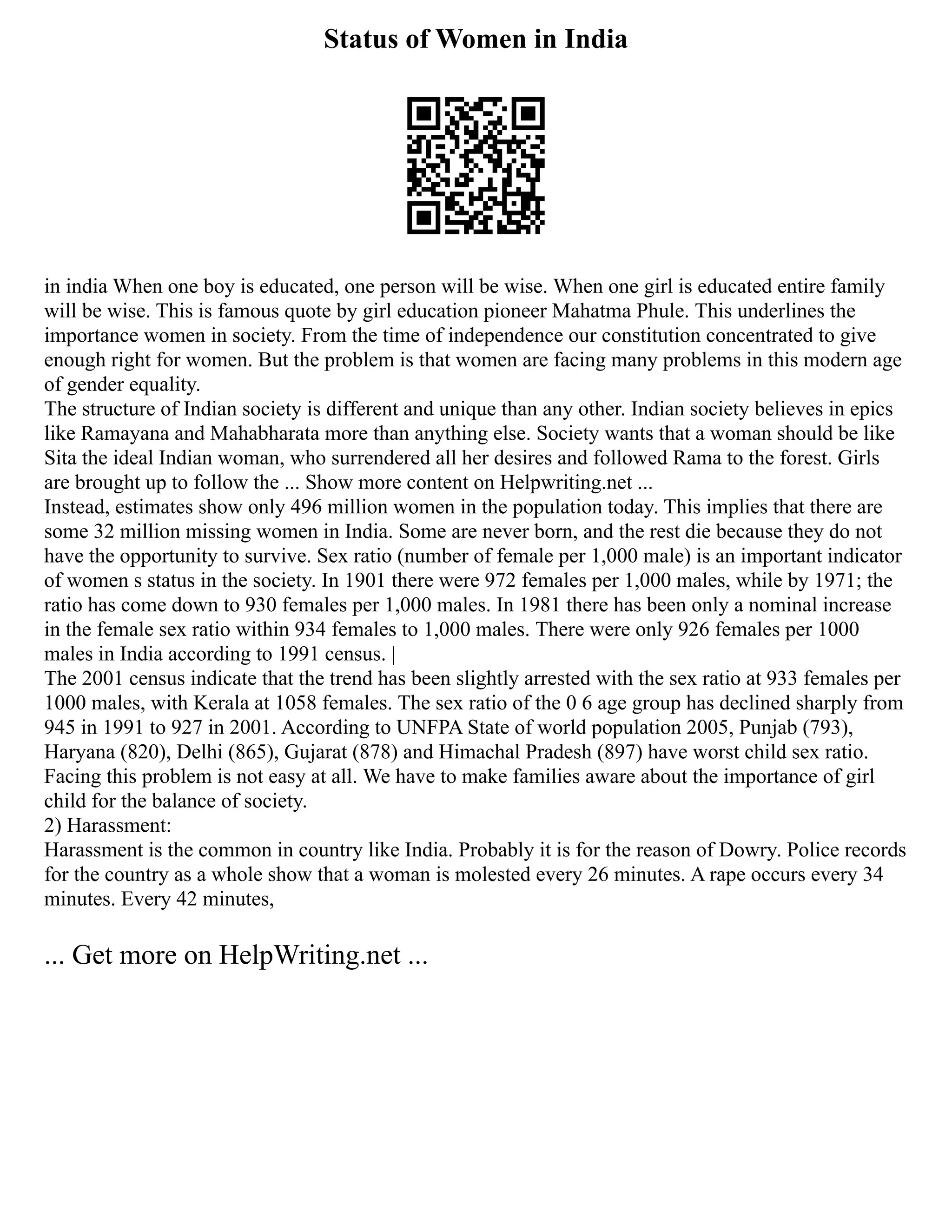 Status of Women in India
in india When one boy is educated, one person will be wise. When one girl is educated entire family
will be wise. This is famous quote by girl education pioneer Mahatma Phule. This underlines the
importance women in society. From the time of independence our constitution concentrated to give
enough right for women. But the problem is that women are facing many problems in this modern age
of gender equality.
The structure of Indian society is different and unique than any other. Indian society believes in epics
like Ramayana and Mahabharata more than anything else. Society wants that a woman should be like
Sita the ideal Indian woman, who surrendered all her desires and followed Rama to the forest. Girls
are brought up to follow the ... Show more content on Helpwriting.net ...
Instead, estimates show only 496 million women in the population today. This implies that there are
some 32 million missing women in India. Some are never born, and the rest die because they do not
have the opportunity to survive. Sex ratio (number of female per 1,000 male) is an important indicator
of women s status in the society. In 1901 there were 972 females per 1,000 males, while by 1971; the
ratio has come down to 930 females per 1,000 males. In 1981 there has been only a nominal increase
in the female sex ratio within 934 females to 1,000 males. There were only 926 females per 1000
males in India according to 1991 census. |
The 2001 census indicate that the trend has been slightly arrested with the sex ratio at 933 females per
1000 males, with Kerala at 1058 females. The sex ratio of the 0 6 age group has declined sharply from
945 in 1991 to 927 in 2001. According to UNFPA State of world population 2005, Punjab (793),
Haryana (820), Delhi (865), Gujarat (878) and Himachal Pradesh (897) have worst child sex ratio.
Facing this problem is not easy at all. We have to make families aware about the importance of girl
child for the balance of society.
2) Harassment:
Harassment is the common in country like India. Probably it is for the reason of Dowry. Police records
for the country as a whole show that a woman is molested every 26 minutes. A rape occurs every 34
minutes. Every 42 minutes,
... Get more on HelpWriting.net ...
 