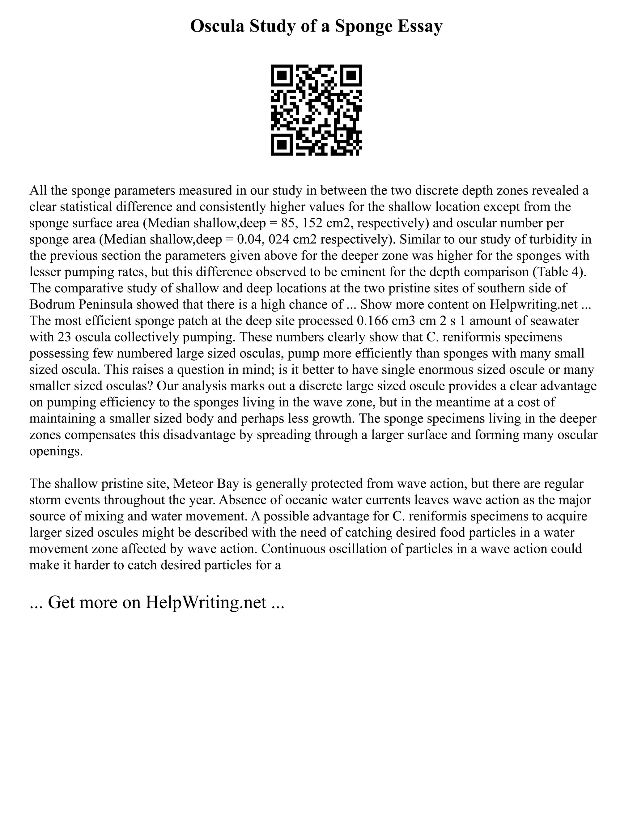 Oscula Study of a Sponge Essay
All the sponge parameters measured in our study in between the two discrete depth zones revealed a
clear statistical difference and consistently higher values for the shallow location except from the
sponge surface area (Median shallow,deep = 85, 152 cm2, respectively) and oscular number per
sponge area (Median shallow,deep = 0.04, 024 cm2 respectively). Similar to our study of turbidity in
the previous section the parameters given above for the deeper zone was higher for the sponges with
lesser pumping rates, but this difference observed to be eminent for the depth comparison (Table 4).
The comparative study of shallow and deep locations at the two pristine sites of southern side of
Bodrum Peninsula showed that there is a high chance of ... Show more content on Helpwriting.net ...
The most efficient sponge patch at the deep site processed 0.166 cm3 cm 2 s 1 amount of seawater
with 23 oscula collectively pumping. These numbers clearly show that C. reniformis specimens
possessing few numbered large sized osculas, pump more efficiently than sponges with many small
sized oscula. This raises a question in mind; is it better to have single enormous sized oscule or many
smaller sized osculas? Our analysis marks out a discrete large sized oscule provides a clear advantage
on pumping efficiency to the sponges living in the wave zone, but in the meantime at a cost of
maintaining a smaller sized body and perhaps less growth. The sponge specimens living in the deeper
zones compensates this disadvantage by spreading through a larger surface and forming many oscular
openings.
The shallow pristine site, Meteor Bay is generally protected from wave action, but there are regular
storm events throughout the year. Absence of oceanic water currents leaves wave action as the major
source of mixing and water movement. A possible advantage for C. reniformis specimens to acquire
larger sized oscules might be described with the need of catching desired food particles in a water
movement zone affected by wave action. Continuous oscillation of particles in a wave action could
make it harder to catch desired particles for a
... Get more on HelpWriting.net ...
 