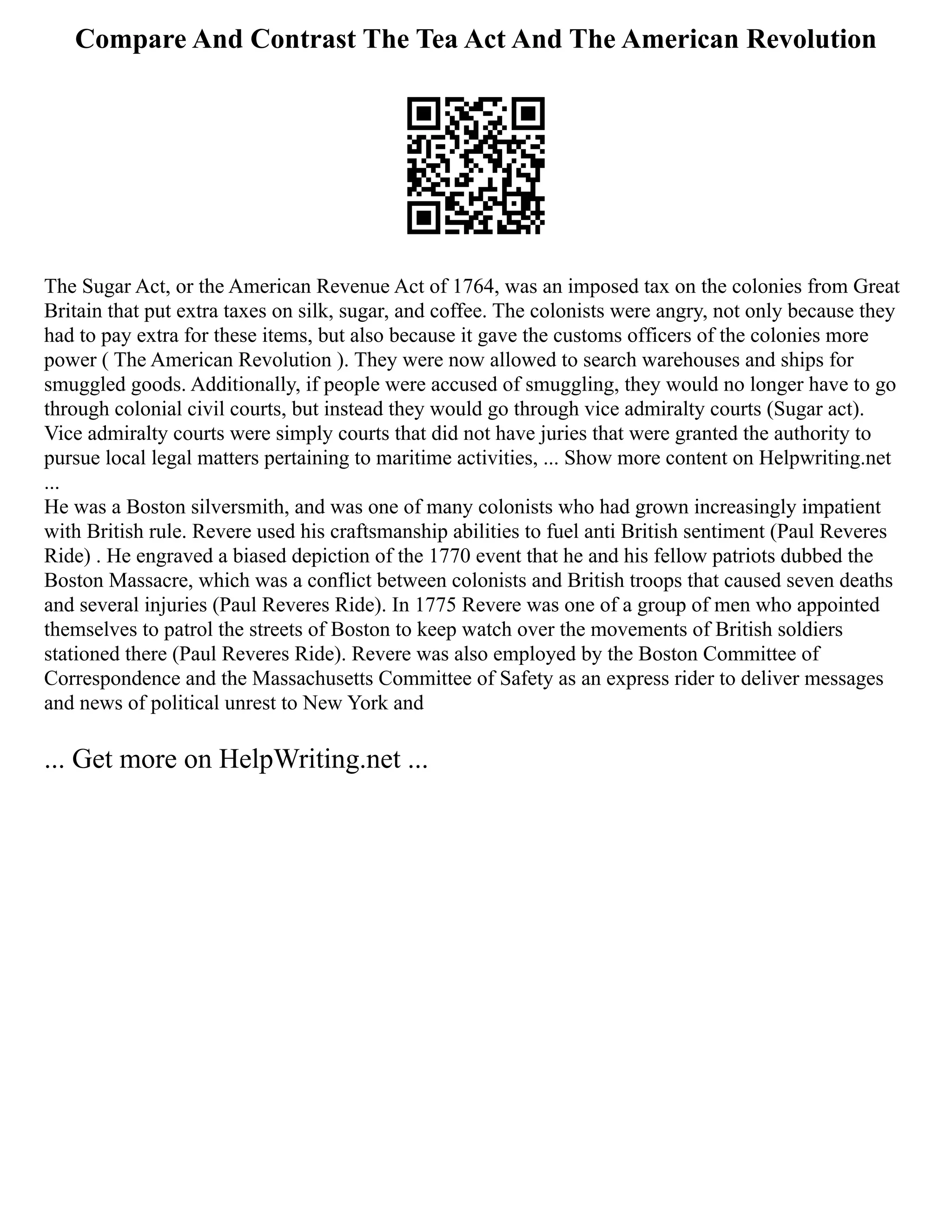 Compare And Contrast The Tea Act And The American Revolution
The Sugar Act, or the American Revenue Act of 1764, was an imposed tax on the colonies from Great
Britain that put extra taxes on silk, sugar, and coffee. The colonists were angry, not only because they
had to pay extra for these items, but also because it gave the customs officers of the colonies more
power ( The American Revolution ). They were now allowed to search warehouses and ships for
smuggled goods. Additionally, if people were accused of smuggling, they would no longer have to go
through colonial civil courts, but instead they would go through vice admiralty courts (Sugar act).
Vice admiralty courts were simply courts that did not have juries that were granted the authority to
pursue local legal matters pertaining to maritime activities, ... Show more content on Helpwriting.net
...
He was a Boston silversmith, and was one of many colonists who had grown increasingly impatient
with British rule. Revere used his craftsmanship abilities to fuel anti British sentiment (Paul Reveres
Ride) . He engraved a biased depiction of the 1770 event that he and his fellow patriots dubbed the
Boston Massacre, which was a conflict between colonists and British troops that caused seven deaths
and several injuries (Paul Reveres Ride). In 1775 Revere was one of a group of men who appointed
themselves to patrol the streets of Boston to keep watch over the movements of British soldiers
stationed there (Paul Reveres Ride). Revere was also employed by the Boston Committee of
Correspondence and the Massachusetts Committee of Safety as an express rider to deliver messages
and news of political unrest to New York and
... Get more on HelpWriting.net ...
 