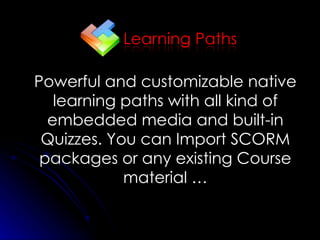 Powerful and customizable native learning paths with all kind of embedded media and built-in Quizzes. You can Import SCORM packages or any existing Course material … 