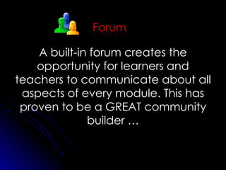 A built-in forum creates the opportunity for learners and teachers to communicate about all aspects of every module. This has proven to be a GREAT community builder … 
