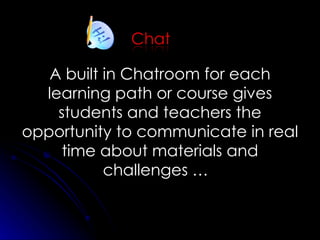 A built in  Chatroom for each learning path or course gives students and teachers the opportunity to communicate in real time about materials and challenges …  