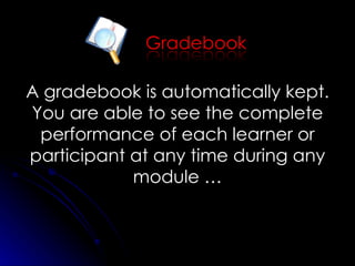 A gradebook is automatically kept. You are able to see the complete performance of each learner or participant at any time during any module … 