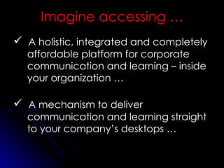 A holistic, integrated and completely affordable platform for corporate communication and learning – inside your organization … A mechanism to deliver communication and learning straight to your company’s desktops … Imagine accessing … 