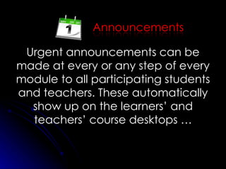 Urgent announcements can be made at every or any step of every module to all participating students and teachers. These automatically show up on the learners’ and teachers’ course desktops … 