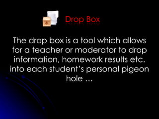 The drop box is a tool which allows for a teacher or moderator to drop information, homework results etc. into each student’s personal pigeon hole … 