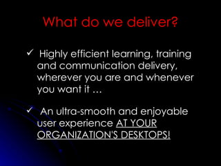 Highly efficient learning, training and communication delivery, wherever you are and whenever you want it … An ultra-smooth and enjoyable user experience  AT YOUR ORGANIZATION'S DESKTOPS! What do we deliver? 