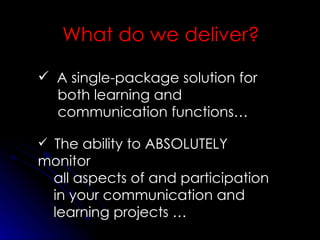 What do we deliver? A single-package solution for both learning and communication functions… The ability to ABSOLUTELY monitor all aspects of and participation in your communication and learning projects … 