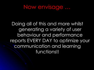 Doing all of this and more whilst generating a variety of user behaviour and performance reports EVERY DAY to optimize your communication and learning functions!! Now envisage … 