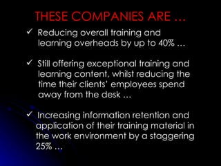 THESE COMPANIES ARE … Reducing overall training and learning overheads by up to 40% … Still offering exceptional training and learning content, whilst reducing the time their clients’ employees spend away from the desk … Increasing information retention and application of their training material in the work environment by a staggering 25% … 