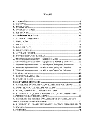 SUMÁRIO
1 INTRODUÇÃO.....................................................................................................10
1.1 OBJETIVOS.......................................................................................................11
1.1.1Objetivo Geral.................................................................................................11
1.1.2Objetivos Específicos......................................................................................11
1.2 JUSTIFICATIVA................................................................................................12
2 REVISÃO BIBLIOGRÁFICA ...............................................................................13
2.1 ACIDENTES DO TRABALHO............................................................................13
2.2 LEGISLAÇÃO ...................................................................................................16
2.3 PERÍCIAS..........................................................................................................17
2.4 INSALUBRIDADE.............................................................................................19
2.5 PERICULOSIDADE ...........................................................................................20
2.6 ATIVIDADE ESPECIAL.....................................................................................21
2.7 NORMAS REGULAMENTADORAS ..................................................................21
2.7.1Norma Regulamentadora 01 – Disposições Gerais........................................23
2.7.2Norma Regulamentadora 06 – Equipamentos de Proteção Individual............23
2.7.3Norma Regulamentadora 10 – Instalações e Serviços de Eletricidade ..........23
2.7.4Norma Regulamentadora 15 – Atividades e Operações Insalubres ...............24
2.7.5Norma Regulamentadora 16 – Atividades e Operações Perigosas................25
3 METODOLOGIA .................................................................................................26
3.1 DESCRIÇÃO DA PESQUISA..............................................................................27
3.2 COLETA DE DADOS.........................................................................................27
4 RESULTADOS E DISCUSSÕES...........................................................................29
4.1 RESULTADOS DA EXTRATIFICAÇÃO DAS PERÍCIAS POR FUNÇÃO.............29
4.2 QUANTIFICAÇÃO DAS PERÍCIAS POR REGIÃO .............................................31
4.3 VARIAÇÃO DAS PERÍCIAS POR MESES DO ANO ...........................................32
4.4 RESULTADOS DA QUANTIDADE DE PERÍCIAS QUE DERAM DIREITO A
INSALUBRIDADE E/OU PERICULOSIDADE...........................................................33
4.5 RESULTADO DOS AGENTES CAUSADORES DE INSALUBRIDADE E/OU
PERICULOSIDADE MAIS ANALISADOS ................................................................35
4.6 RESULTADO DO LEVANTAMENTO DA UTILIZAÇÃO DE EPI POR PERÍCIA .37
5 CONCLUSÃO.......................................................................................................39
REFERÊNCIAS.......................................................................................................40
 