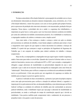 10
1 INTRODUÇÃO
Na época antecedente à Revolução Industrial, a preocupação da sociedade com os riscos
era diretamente relacionada aos desastres naturais (tempestades, secas, terremotos, etc.). Com
a Revolução Industrial, o maior foco passou a ser com os riscos gerados pelo próprio homem,
pois os processos de produção não eram mais artesanais e sim mecanizados, produção feita por
máquinas. Nessa época, a prioridade não era a saúde e a segurança dos trabalhadores, o
importante era gerar lucro e cortar gastos e por isso houveram inúmeros acidentes de trabalho
por conta dos ambientes de trabalho extremamente precários. Se o trabalhador se machucava,
o empregador mandava ele embora e contratava outro, simples assim!
Anos mais tarde, o foco começou a mudar e começa a entrar em ação as atitudes
prevencionistas no ambiente de trabalho, é mais barato adaptar o ambiente para tornar o local
e maquinários mais seguros do que reparar os danos decorrentes de acidentes e doenças do
trabalho. É a partir daí que começam a surgir os princípios da Engenharia de Segurança do
Trabalho que é um conjunto de medidas para reduzir acidentes de trabalho e doenças
ocupacionais.
Hoje em dia, os empregadores e empregados tem que seguir regras visando à segurança,
saúde e bem-estar para todos os envolvidos. Quando não é possível eliminar todos os riscos à
saúde do funcionário, mesmo com a utilização de EPI’s e EPC’s por exemplo, o empregador é
obrigado a pagar adicionais de insalubridade ou periculosidade (depende do caso e será
explicado o que é cada um no decorrer desta monografia) ao empregado como uma forma de
“indenização”. Desta forma, para verificar e comprovar a existência de um ambiente de trabalho
nocivo ao profissional, é feita uma perícia por um engenheiro de segurança ou médico do
trabalho para averiguar os possíveis agentes nocivos.
A perícia é realizada em duas circunstâncias, a primeira é por parte da própria empresa
como uma ação prevencionista para verificar a situação do ambiente laboral, a segunda é a
imposta por lei ou pela natureza do fato, em demanda trabalhista, o juiz determina que um Perito
Judicial verifique as condições do ambiente de trabalho para dar continuidade ao processo
judicial trabalhista, onde o trabalhador requer que seja pago o adicional de insalubridade ou
periculosidade, ou ainda a verificação do tempo de contribuição especial que é devido ao
trabalhador. Uma perícia malfeita pode comprometer todo o andamento de um processo e
prejudicar tanto o réu quanto o autor do processo.
 