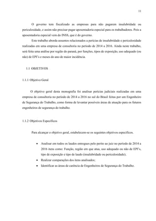 11
O governo tem fiscalizado as empresas para não pagarem insalubridade ou
periculosidade, e assim não precisar pagar aposentadoria especial para os trabalhadores. Pois a
aposentadoria especial vem do INSS, que é do governo.
Este trabalho aborda assuntos relacionados a perícias de insalubridade e periculosidade
realizadas em uma empresa de consultoria no período de 2014 a 2016. Ainda neste trabalho,
será feita uma análise por região do paraná, por funções, tipos de exposição, uso adequado (ou
não) de EPI’s e meses do ano de maior incidência.
1.1 OBJETIVOS
1.1.1 Objetivo Geral
O objetivo geral desta monografia foi analisar perícias judiciais realizadas em uma
empresa de consultoria no período de 2014 a 2016 no sul do Brasil feitas por um Engenheiro
de Segurança do Trabalho, como forma de levantar possíveis áreas de atuação para os futuros
engenheiros de segurança do trabalho.
1.1.2 Objetivos Específicos
Para alcançar o objetivo geral, estabelecem-se os seguintes objetivos específicos.
 Analisar em todos os laudos entregues pelo perito ao juiz no período de 2014 a
2016 itens como: Função, região em que atua, uso adequado ou não de EPI’s,
tipo de exposição e tipo de laudo (insalubridade ou periculosidade);
 Realizar comparações dos itens analisados;
 Identificar as áreas de carência de Engenheiros de Segurança do Trabalho.
 
