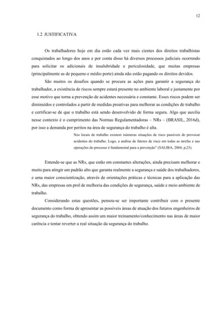 12
1.2 JUSTIFICATIVA
Os trabalhadores hoje em dia estão cada vez mais cientes dos direitos trabalhistas
conquistados ao longo dos anos e por conta disso há diversos processos judiciais ocorrendo
para solicitar os adicionais de insalubridade e periculosidade, que muitas empresas
(principalmente as de pequeno e médio porte) ainda não estão pagando os direitos devidos.
São muitos os desafios quando se procura as ações para garantir a segurança do
trabalhador, a existência de riscos sempre estará presente no ambiente laboral e justamente por
esse motivo que torna a prevenção de acidentes necessária e constante. Esses riscos podem ser
diminuídos e controlados a partir de medidas proativas para melhorar as condições de trabalho
e certificar-se de que o trabalho está sendo desenvolvido de forma segura. Algo que auxilia
nesse contexto é o cumprimento das Normas Regulamentadoras – NRs – (BRASIL, 2016d),
por isso a demanda por peritos na área de segurança do trabalho é alta.
Nos locais de trabalho existem inúmeras situações de risco passíveis de provocar
acidentes do trabalho. Logo, a análise de fatores de risco em todas as tarefas e nas
operações do processo é fundamental para a prevenção” (SALIBA, 2004, p,23).
Entende-se que as NRs, que estão em constantes alterações, ainda precisam melhorar e
muito para atingir um padrão alto que garanta realmente a segurança e saúde dos trabalhadores,
e uma maior conscientização, através de orientações práticas e técnicas para a aplicação das
NRs, das empresas em prol de melhoria das condições de segurança, saúde e meio ambiente de
trabalho.
Considerando estas questões, pensou-se ser importante contribuir com o presente
documento como forma de apresentar as possíveis áreas de atuação dos futuros engenheiros de
segurança do trabalho, obtendo assim um maior treinamento/conhecimento nas áreas de maior
carência e tentar reverter a real situação da segurança do trabalho.
 