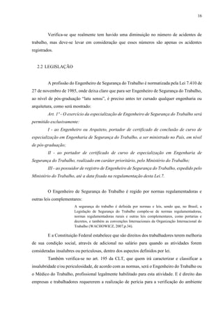 16
Verifica-se que realmente tem havido uma diminuição no número de acidentes de
trabalho, mas deve-se levar em consideração que esses números são apenas os acidentes
registrados.
2.2 LEGISLAÇÃO
A profissão do Engenheiro de Segurança do Trabalho é normatizada pela Lei 7.410 de
27 de novembro de 1985, onde deixa claro que para ser Engenheiro de Segurança do Trabalho,
ao nível de pós-graduação “latu sensu”, é preciso antes ter cursado qualquer engenharia ou
arquitetura, como será mostrado:
Art. 1º - O exercício da especialização de Engenheiro de Segurança do Trabalho será
permitido exclusivamente:
I - ao Engenheiro ou Arquiteto, portador de certificado de conclusão de curso de
especialização em Engenharia de Segurança do Trabalho, a ser ministrado no País, em nível
de pós-graduação;
II - ao portador de certificado de curso de especialização em Engenharia de
Segurança do Trabalho, realizado em caráter prioritário, pelo Ministério do Trabalho;
III - ao possuidor de registro de Engenheiro de Segurança do Trabalho, expedido pelo
Ministério do Trabalho, até a data fixada na regulamentação desta Lei.7.
O Engenheiro de Segurança do Trabalho é regido por normas regulamentadoras e
outras leis complementares:
A segurança do trabalho é definida por normas e leis, sendo que, no Brasil, a
Legislação de Segurança do Trabalho compõe-se de normas regulamentadoras,
normas regulamentadoras rurais e outras leis complementares, como portarias e
decretos, e também as convenções Internacionais da Organização Internacional do
Trabalho (WACHOWICZ, 2007,p.34).
E a Constituição Federal estabelece que são direitos dos trabalhadores terem melhoria
de sua condição social, através de adicional no salário para quando as atividades forem
consideradas insalubres ou periculosas, dentro dos aspectos definidos por lei.
Também verifica-se no art. 195 da CLT, que quem irá caracterizar e classificar a
insalubridade e/ou periculosidade, de acordo com as normas, será o Engenheiro do Trabalho ou
o Médico do Trabalho, profissional legalmente habilitado para esta atividade. E é direito das
empresas e trabalhadores requererem a realização de perícia para a verificação do ambiente
 