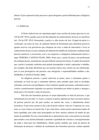 17
laboral. O juiz responsável pelo processo é quem designará o perito habilitado para a diligência
pericial.
2.3 PERÍCIAS
O Perito Judicial tem um importante papel como auxiliar da justiça (previsto no art.
149 do CPC 2015), quando a prova do fato depender de conhecimentos técnicos ou científicos
(art. 156 do CPC 2015). Resumindo, o perito é o olho técnico do Juiz. O papel do perito é a
verificação, em nome do Juiz, do ambiente laboral do Reclamante para identificar possíveis
agentes nocivos e/ou periculosos que coloquem em risco a saúde do funcionário e levar ao
conhecimento do juiz as reais condições do ambiente de trabalho do reclamante, mediante laudo
pericial conclusivo e convincente, com o seu respectivo e obrigatório embasamento técnico e
legal. (PEREIRA; CASTELO FILHO, 2000). Neste caso, o perito do juízo é um profissional
da confiança do juiz, nomeado por este para elaborar uma perícia técnica. E a partir do momento
que o perito é nomeado, nenhuma outra poderá desempenhar a tarefa e apresentar o trabalho,
por exemplo, não pode determinar que um auxiliar realize uma vistoria em sua substituição,
pois se suas prerrogativas são pessoais, suas obrigações e responsabilidades também o são.
(PEREIRA; CASTELO FILHO, 2000).
Na diligência pericial, o perito entrevista as partes, tanto o reclamante quanto a
reclamada, no local em que o reclamante laborava, para entender quais eram as atividades
realizadas, conversar com paradigmas e fazer medições quando necessárias, realizando assim a
vistoria e posteriormente responder aos quesitos formulados por ambas as partes e entregar o
laudo para o Juiz decidir o rumo do processo.
Pelo fato dos honorários periciais só serem depositados ao final do processo, o que
normalmente leva de entre 3 e 4 anos, é comum os peritos optarem por fazer um maior número
de perícias possível por dia para receber, na maioria das vezes, o adiantamento destes
honorários. O que torna comum no dia a dia do perito realizar visita em 5 empresas (as vezes
mais, as vezes menos) no mesmo dia. E por conta disso, muitos peritos apresentam laudos de
baixa qualidade, pois estão mais preocupados em fazer maiores números de laudos do que
laudos de qualidade. Por isso a necessidade de se apresentarem mais e mais peritos no mercado
para atender a essa enorme demanda e aumentar a qualidade das vistorias e consequentemente
da saúde e bem-estar dos trabalhadores. Muitos peritos também, por conta da demora da
finalização do processo e também do recebimento dos honorários periciais, acabam optando
 