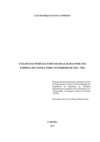 LUIZ HENRIQUE BATISTA MOREIRA
ANÁLISE DAS PERÍCIAS JUDICIAIS REALIZADAS POR UMA
EMPRESA DE CONSULTORIA NO PERÍODO DE 2014 - 2016
Monografia apresentada para obtenção do título
de Especialista no Curso de Pós-Graduação em
Engenharia de Segurança do Trabalho,
Departamento Acadêmico de Construção Civil,
Universidade Tecnológica Federal do Paraná,
UTFPR.
Orientador: Prof. Dr. Rodrigo Eduardo Catai
CURITIBA
2017
 