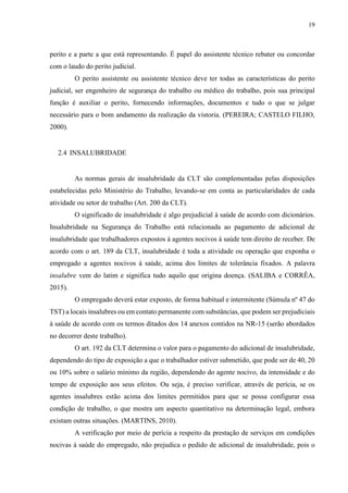 19
perito e a parte a que está representando. É papel do assistente técnico rebater ou concordar
com o laudo do perito judicial.
O perito assistente ou assistente técnico deve ter todas as características do perito
judicial, ser engenheiro de segurança do trabalho ou médico do trabalho, pois sua principal
função é auxiliar o perito, fornecendo informações, documentos e tudo o que se julgar
necessário para o bom andamento da realização da vistoria. (PEREIRA; CASTELO FILHO,
2000).
2.4 INSALUBRIDADE
As normas gerais de insalubridade da CLT são complementadas pelas disposições
estabelecidas pelo Ministério do Trabalho, levando-se em conta as particularidades de cada
atividade ou setor de trabalho (Art. 200 da CLT).
O significado de insalubridade é algo prejudicial à saúde de acordo com dicionários.
Insalubridade na Segurança do Trabalho está relacionada ao pagamento de adicional de
insalubridade que trabalhadores expostos à agentes nocivos à saúde tem direito de receber. De
acordo com o art. 189 da CLT, insalubridade é toda a atividade ou operação que exponha o
empregado a agentes nocivos à saúde, acima dos limites de tolerância fixados. A palavra
insalubre vem do latim e significa tudo aquilo que origina doença. (SALIBA e CORRÊA,
2015).
O empregado deverá estar exposto, de forma habitual e intermitente (Súmula nº 47 do
TST) a locais insalubres ou em contato permanente com substâncias, que podem ser prejudiciais
à saúde de acordo com os termos ditados dos 14 anexos contidos na NR-15 (serão abordados
no decorrer deste trabalho).
O art. 192 da CLT determina o valor para o pagamento do adicional de insalubridade,
dependendo do tipo de exposição a que o trabalhador estiver submetido, que pode ser de 40, 20
ou 10% sobre o salário mínimo da região, dependendo do agente nocivo, da intensidade e do
tempo de exposição aos seus efeitos. Ou seja, é preciso verificar, através de perícia, se os
agentes insalubres estão acima dos limites permitidos para que se possa configurar essa
condição de trabalho, o que mostra um aspecto quantitativo na determinação legal, embora
existam outras situações. (MARTINS, 2010).
A verificação por meio de perícia a respeito da prestação de serviços em condições
nocivas à saúde do empregado, não prejudica o pedido de adicional de insalubridade, pois o
 