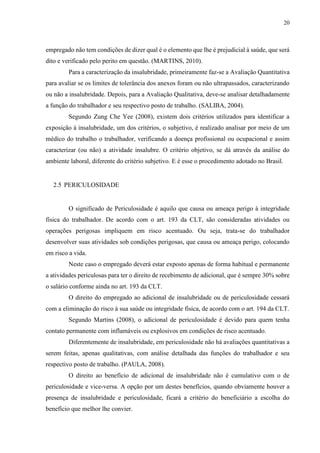 20
empregado não tem condições de dizer qual é o elemento que lhe é prejudicial à saúde, que será
dito e verificado pelo perito em questão. (MARTINS, 2010).
Para a caracterização da insalubridade, primeiramente faz-se a Avaliação Quantitativa
para avaliar se os limites de tolerância dos anexos foram ou não ultrapassados, caracterizando
ou não a insalubridade. Depois, para a Avaliação Qualitativa, deve-se analisar detalhadamente
a função do trabalhador e seu respectivo posto de trabalho. (SALIBA, 2004).
Segundo Zung Che Yee (2008), existem dois critérios utilizados para identificar a
exposição à insalubridade, um dos critérios, o subjetivo, é realizado analisar por meio de um
médico do trabalho o trabalhador, verificando a doença profissional ou ocupacional e assim
caracterizar (ou não) a atividade insalubre. O critério objetivo, se dá através da análise do
ambiente laboral, diferente do critério subjetivo. E é esse o procedimento adotado no Brasil.
2.5 PERICULOSIDADE
O significado de Periculosidade é aquilo que causa ou ameaça perigo à integridade
física do trabalhador. De acordo com o art. 193 da CLT, são consideradas atividades ou
operações perigosas impliquem em risco acentuado. Ou seja, trata-se do trabalhador
desenvolver suas atividades sob condições perigosas, que causa ou ameaça perigo, colocando
em risco a vida.
Neste caso o empregado deverá estar exposto apenas de forma habitual e permanente
a atividades periculosas para ter o direito de recebimento de adicional, que é sempre 30% sobre
o salário conforme ainda no art. 193 da CLT.
O direito do empregado ao adicional de insalubridade ou de periculosidade cessará
com a eliminação do risco à sua saúde ou integridade física, de acordo com o art. 194 da CLT.
Segundo Martins (2008), o adicional de periculosidade é devido para quem tenha
contato permanente com inflamáveis ou explosivos em condições de risco acentuado.
Diferentemente de insalubridade, em periculosidade não há avaliações quantitativas a
serem feitas, apenas qualitativas, com análise detalhada das funções do trabalhador e seu
respectivo posto de trabalho. (PAULA, 2008).
O direito ao benefício de adicional de insalubridade não é cumulativo com o de
periculosidade e vice-versa. A opção por um destes benefícios, quando obviamente houver a
presença de insalubridade e periculosidade, ficará a critério do beneficiário a escolha do
benefício que melhor lhe convier.
 