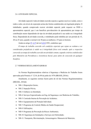 21
2.6 ATIVIDADE ESPECIAL
Atividade especial é toda atividade exercida exposta a agentes nocivos à saúde, como o
ruído e calor, em níveis de exposição acima dos limites estabelecidos em legislação própria. O
trabalhador, quando comprovado exercer atividade especial, pode requerer ao INSS a
aposentadoria especial, que é um benefício previdenciário de aposentadoria por tempo de
contribuição menor dependendo do tipo de atividade prejudicial à sua saúde ou à integridade
física. Dependendo da atividade exercida, o trabalhador pode trabalhar por um período de 15,
20 ou 25 anos, quando o normal é de 30 para as mulheres e 35 para os homens.
Ainda no artigo 57, § 5º da Lei 8.213/1991, estabelece que:
O tempo de trabalho exercido sob condições especiais que sejam ou venham a ser
consideradas prejudiciais à saúde ou à integridade física será somado, após a respectiva
conversão ao tempo de trabalho exercido em atividade comum, segundo critérios estabelecidos
pelo Ministério da Previdência e Assistência Social, para efeito de concessão de qualquer
benefício.
2.7 NORMAS REGULAMENTADORAS
As Normas Regulamentadoras relativas à Segurança e Medicina do Trabalho foram
aprovadas pela Portaria n° 3.214, de 08 de junho de 1978 (BRASIL,2016e).
Atualmente, as seguintes normas fazem parte do rol das Normas Regulamentadoras
(BRASIL, 2016d):
 NR-1: Disposições Gerais;
 NR-2: Inspeção Prévia;
 NR-3: Embarco ou Interdição;
 NR-4: Serviços Especializados em Eng. de Segurança e em Medicina do Trabalho;
 NR-5: Comissão Interna de Prevenção de Acidentes;
 NR-6: Equipamentos de Proteção Individual;
 NR-7: Programas de Controle Médico de Saúde Ocupacional;
 NR-8: Edificações;
 NR-9: Programas de Prevenção de Riscos Ambientais;
 NR-10: Segurança em Instalações e Serviços em Eletricidade;
 NR-11: Transporte, Movimentação, Armazenagem e Manuseio de Materiais;
 