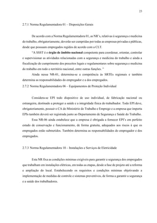 23
2.7.1 Norma Regulamentadora 01 – Disposições Gerais
De acordo com a Norma Regulamentadora 01, as NR’s, relativas à segurança e medicina
do trabalho, obrigatoriamente, deverão ser cumpridas por todas as empresas privadas e públicas,
desde que possuam empregados regidos de acordo com a CLT.
“A SSST é o órgão de âmbito nacional competente para coordenar, orientar, controlar
e supervisionar as atividades relacionadas com a segurança e medicina do trabalho e ainda a
fiscalização do cumprimento dos preceitos legais e regulamentares sobre segurança e medicina
do trabalho em todo o território nacional, entre outras funções. ”
Ainda nessa NR-01, determina-se a competência às SRTEs regionais e também
determina as responsabilidades do empregador e a dos empregados.
2.7.2 Norma Regulamentadora 06 – Equipamentos de Proteção Individual
Considera-se EPI todo dispositivo de uso individual, de fabricação nacional ou
estrangeira, destinado a proteger a saúde e a integridade física do trabalhador. Todo EPI deve,
obrigatoriamente, possuir o CA do Ministério do Trabalho e Emprego e a empresa que importa
EPIs também deverá ser registrada junto ao Departamento de Segurança e Saúde do Trabalho.
Essa NR-06 ainda estabelece que a empresa é obrigada a fornecer EPI’s em perfeito
estado de conservação e funcionamento, de forma gratuita, adequados aos riscos à que os
empregados estão submetidos. Também determina as responsabilidades do empregador e dos
empregados.
2.7.3 Norma Regulamentadora 10 – Instalações e Serviços de Eletricidade
Esta NR fixa as condições mínimas exigíveis para garantir a segurança dos empregados
que trabalham em instalações elétricas, em todas as etapas, desde a fase de projeto até a reforma
e ampliação do local. Estabelecendo os requisitos e condições mínimas objetivando a
implementação de medidas de controle e sistemas preventivos, de forma a garantir a segurança
e a saúde dos trabalhadores.
 