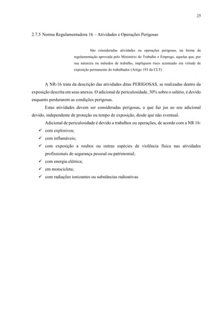 25
2.7.5 Norma Regulamentadora 16 – Atividades e Operações Perigosas
São consideradas atividades ou operações perigosas, na forma da
regulamentação aprovada pelo Ministério do Trabalho e Emprego, aquelas que, por
sua natureza ou métodos de trabalho, impliquem risco acentuado em virtude de
exposição permanente do trabalhador (Artigo 193 da CLT)
A NR-16 trata da descrição das atividades ditas PERIGOSAS, se realizadas dentro da
exposição descrita em seus anexos. O adicional de periculosidade, 30% sobre o salário, é devido
enquanto perdurarem as condições perigosas.
Estas atividades devem ser consideradas perigosas, o que faz jus ao seu adicional
devido, independente de proteção ou tempo de exposição, desde que não eventual.
Adicional de periculosidade é devido a trabalhos ou operações, de acordo com a NR 16:
 com explosivos;
 com inflamáveis;
 com exposição a roubos ou outras espécies de violência física nas atividades
profissionais de segurança pessoal ou patrimonial;
 com energia elétrica;
 em motocicleta;
 com radiações ionizantes ou substâncias radioativas.
 
