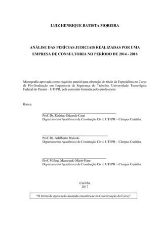 LUIZ HENRIQUE BATISTA MOREIRA
ANÁLISE DAS PERÍCIAS JUDICIAIS REALIZADAS POR UMA
EMPRESA DE CONSULTORIA NO PERÍODO DE 2014 - 2016
Monografia aprovada como requisito parcial para obtenção do título de Especialista no Curso
de Pós-Graduação em Engenharia de Segurança do Trabalho, Universidade Tecnológica
Federal do Paraná – UTFPR, pela comissão formada pelos professores:
Banca:
_____________________________________________
Prof. Dr. Rodrigo Eduardo Catai
Departamento Acadêmico de Construção Civil, UTFPR – Câmpus Curitiba.
________________________________________
Prof. Dr. Adalberto Matoski
Departamento Acadêmico de Construção Civil, UTFPR – Câmpus Curitiba.
_______________________________________
Prof. M.Eng. Massayuki Mário Hara
Departamento Acadêmico de Construção Civil, UTFPR – Câmpus Curitiba.
Curitiba
2017
“O termo de aprovação assinado encontra-se na Coordenação do Curso”
 