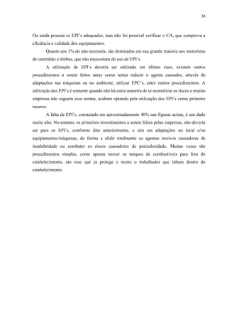 38
Ou ainda possuía os EPI’s adequados, mas não foi possível verificar o CA, que comprova a
eficiência e validade dos equipamentos.
Quanto aos 3% do não necessita, são destinados em sua grande maioria aos motoristas
de caminhão e ônibus, que não necessitam do uso de EPI’s.
A utilização de EPI’s deveria ser utilizado em último caso, existem outros
procedimentos a serem feitos antes como tentar reduzir o agente causador, através de
adaptações nas máquinas ou no ambiente, utilizar EPC’s, entre outros procedimentos. A
utilização dos EPI’s é somente quando não há outra maneira de se neutralizar os riscos e muitas
empresas não seguem essa norma, acabam optando pela utilização dos EPI’s como primeiro
recurso.
A falta de EPI’s, constatado em aproximadamente 40% nas figuras acima, é um dado
muito alto. No entanto, os primeiros investimentos a serem feitos pelas empresas, não deveria
ser para os EPI’s, conforme dito anteriormente, e sim em adaptações no local e/ou
equipamentos/máquinas, de forma a elidir totalmente os agentes nocivos causadores de
insalubridade ou combater os riscos causadores de periculosidade. Muitas vezes são
procedimentos simples, como apenas mover os tanques de combustíveis para fora do
estabelecimento, ato esse que já protege e muito o trabalhador que labora dentro do
estabelecimento.
 