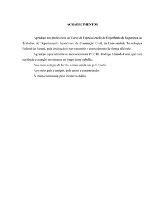 AGRADECIMENTOS
Agradeço aos professores do Curso de Especialização de Engenharia de Segurança do
Trabalho, do Departamento Acadêmico de Construção Civil, da Universidade Tecnológica
Federal do Paraná, pela dedicação e por transmitir o conhecimento de forma eficiente.
Agradeço especialmente ao meu orientador Prof. Dr. Rodrigo Eduardo Catai, que com
paciência e atenção me instruiu ao longo deste trabalho.
Aos meus colegas de turma, a mais unida que já fiz parte.
Aos meus pais e amigos, pelo apoio e compreensão.
À minha namorada, pelo incentivo diário.
 