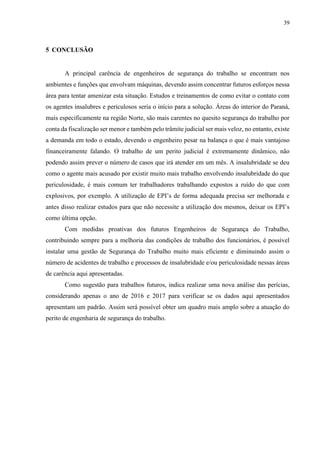 39
5 CONCLUSÃO
A principal carência de engenheiros de segurança do trabalho se encontram nos
ambientes e funções que envolvam máquinas, devendo assim concentrar futuros esforços nessa
área para tentar amenizar esta situação. Estudos e treinamentos de como evitar o contato com
os agentes insalubres e periculosos seria o início para a solução. Áreas do interior do Paraná,
mais especificamente na região Norte, são mais carentes no quesito segurança do trabalho por
conta da fiscalização ser menor e também pelo trâmite judicial ser mais veloz, no entanto, existe
a demanda em todo o estado, devendo o engenheiro pesar na balança o que é mais vantajoso
financeiramente falando. O trabalho de um perito judicial é extremamente dinâmico, não
podendo assim prever o número de casos que irá atender em um mês. A insalubridade se deu
como o agente mais acusado por existir muito mais trabalho envolvendo insalubridade do que
periculosidade, é mais comum ter trabalhadores trabalhando expostos a ruído do que com
explosivos, por exemplo. A utilização de EPI’s de forma adequada precisa ser melhorada e
antes disso realizar estudos para que não necessite a utilização dos mesmos, deixar os EPI’s
como última opção.
Com medidas proativas dos futuros Engenheiros de Segurança do Trabalho,
contribuindo sempre para a melhoria das condições de trabalho dos funcionários, é possível
instalar uma gestão de Segurança do Trabalho muito mais eficiente e diminuindo assim o
número de acidentes de trabalho e processos de insalubridade e/ou periculosidade nessas áreas
de carência aqui apresentadas.
Como sugestão para trabalhos futuros, indica realizar uma nova análise das perícias,
considerando apenas o ano de 2016 e 2017 para verificar se os dados aqui apresentados
apresentam um padrão. Assim será possível obter um quadro mais amplo sobre a atuação do
perito de engenharia de segurança do trabalho.
 