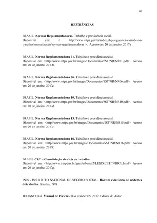 40
REFERÊNCIAS
BRASIL. Normas Regulamentadoras. Trabalho e previdência social.
Disponível em: < http://www.mtps.gov.br/index.php/seguranca-e-saude-no-
trabalho/normatizacao/normas-regulamentadoras >. Acesso em: 20 de janeiro. 2017a.
BRASIL. Norma Regulamentadora 01. Trabalho e previdência social.
Disponível em: <http://www.mtps.gov.br/images/Documentos/SST/NR/NR01.pdf>. Acesso
em: 20 de janeiro. 2017b.
BRASIL. Norma Regulamentadora 06. Trabalho e previdência social.
Disponível em: <http://www.mtps.gov.br/images/Documentos/SST/NR/NR06.pdf>. Acesso
em: 20 de janeiro. 2017c.
BRASIL. Norma Regulamentadora 10. Trabalho e previdência social.
Disponível em: <http://www.mtps.gov.br/images/Documentos/SST/NR/NR10.pdf>. Acesso
em: 20 de janeiro. 2017d.
BRASIL. Norma Regulamentadora 15. Trabalho e previdência social.
Disponível em: <http://www.mtps.gov.br/images/Documentos/SST/NR/NR15.pdf>. Acesso
em: 20 de janeiro. 2017e.
BRASIL. Norma Regulamentadora 16. Trabalho e previdência social.
Disponível em: <http://www.mtps.gov.br/images/Documentos/SST/NR/NR16.pdf>. Acesso
em: 20 de janeiro. 2017f.
BRASIL.CLT – Consolidação das leis do trabalho.
Disponível em: <http://www.trtsp.jus.br/geral/tribunal2/LEGIS/CLT/INDICE.html>. Acesso
em: 20 de janeiro. 2017g.
INSS - INSTITUTO NACIONAL DE SEGURO SOCIAL. Boletim estatístico de acidentes
de trabalho. Brasília, 1998.
JULIANO, Rui. Manual de Perícias. Rio Grande/RS, 2012. Editora do Autor.
 
