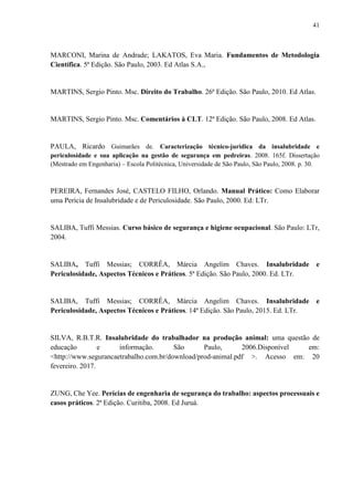 41
MARCONI, Marina de Andrade; LAKATOS, Eva Maria. Fundamentos de Metodologia
Científica. 5ª Edição. São Paulo, 2003. Ed Atlas S.A.,
MARTINS, Sergio Pinto. Msc. Direito do Trabalho. 26ª Edição. São Paulo, 2010. Ed Atlas.
MARTINS, Sergio Pinto. Msc. Comentários à CLT. 12ª Edição. São Paulo, 2008. Ed Atlas.
PAULA, Ricardo Guimarães de. Caracterização técnico-jurídica da insalubridade e
periculosidade e sua aplicação na gestão de segurança em pedreiras. 2008. 165f. Dissertação
(Mestrado em Engenharia) – Escola Politécnica, Universidade de São Paulo, São Paulo, 2008. p. 30.
PEREIRA, Fernandes José, CASTELO FILHO, Orlando. Manual Prático: Como Elaborar
uma Perícia de Insalubridade e de Periculosidade. São Paulo, 2000. Ed: LTr.
SALIBA, Tuffi Messias. Curso básico de segurança e higiene ocupacional. São Paulo: LTr,
2004.
SALIBA, Tuffi Messias; CORRÊA, Márcia Angelim Chaves. Insalubridade e
Periculosidade, Aspectos Técnicos e Práticos. 5ª Edição. São Paulo, 2000. Ed. LTr.
SALIBA, Tuffi Messias; CORRÊA, Márcia Angelim Chaves. Insalubridade e
Periculosidade, Aspectos Técnicos e Práticos. 14ª Edição. São Paulo, 2015. Ed. LTr.
SILVA, R.B.T.R. Insalubridade do trabalhador na produção animal: uma questão de
educação e informação. São Paulo, 2006.Disponível em:
<http://www.segurancaetrabalho.com.br/download/prod-animal.pdf >. Acesso em: 20
fevereiro. 2017.
ZUNG, Che Yee. Perícias de engenharia de segurança do trabalho: aspectos processuais e
casos práticos. 2ª Edição. Curitiba, 2008. Ed Juruá.
 