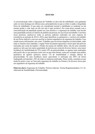 RESUMO
A conscientização sobre a Segurança do Trabalho no dia-a-dia do trabalhador vem ganhando
cada vez mais destaque nos últimos anos, principalmente no que se refere à saúde e integridade
física do trabalhador. O que antes era considerado normal o trabalhador se acidentar ou até
mesmo perder a vida, hoje em dia isso não é mais aceitável. Por conta disso somado com a
conscientização da população quanto aos seus direitos e a segurança do trabalho, tem havido
uma quantidade enorme no número de pedidos de perícias em seus locais de trabalho. Com base
nessa premissa, analisou-se todas as perícias judiciais realizadas em uma empresa de
consultoria no período de 2014 a 2016, para identificar os parâmetros e variáveis do trabalho
de um Perito Judicial e com isso auxiliar os futuros engenheiros de segurança do trabalho. Esse
estudo trouxe informações, tais como: Trabalhos que envolvam máquinas ou eletricidade, estão
entre as funções mais repetidas; a região Norte do paraná representa a maior parte das perícias
realizadas por conta da rapidez e fluidez da justiça do trabalho deles; não há uma constante
quanto ao mês que tem maior quantidade de perícias por conta de diversos fatores; uma maior
incidência de insalubridade de 32% contra 18% de periculosidade; os agentes mais analisados
pelo perito são os que possuem custo zero ou que mais barato, como por exemplo uma análise
qualitativa de agentes químicos (anexo 13) de insalubridade e energia elétrica de
periculosidade; há uma incidência maior equivalente A utilização dos EPI’s de forma
inadequada corresponde a 34% de todas as empresas analisadas. Desse modo, constatou-se que
ainda há muito o que ser feito pela segurança do trabalho no Paraná e há diversos focos para
um engenheiro de segurança do trabalho.
Palavras-chave: Segurança do Trabalho. Perícias Judiciais. Norma Regulamentadora 15 e 16.
Adicional de Insalubridade e Periculosidade.
 