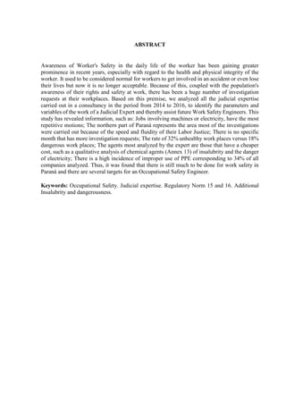 ABSTRACT
Awareness of Worker's Safety in the daily life of the worker has been gaining greater
prominence in recent years, especially with regard to the health and physical integrity of the
worker. It used to be considered normal for workers to get involved in an accident or even lose
their lives but now it is no longer acceptable. Because of this, coupled with the population's
awareness of their rights and safety at work, there has been a huge number of investigation
requests at their workplaces. Based on this premise, we analyzed all the judicial expertise
carried out in a consultancy in the period from 2014 to 2016, to identify the parameters and
variables of the work of a Judicial Expert and thereby assist future Work Safety Engineers. This
study has revealed information, such as: Jobs involving machines or electricity, have the most
repetitive motions; The northern part of Paraná represents the area most of the investigations
were carried out because of the speed and fluidity of their Labor Justice; There is no specific
month that has more investigation requests; The rate of 32% unhealthy work places versus 18%
dangerous work places; The agents most analyzed by the expert are those that have a cheaper
cost, such as a qualitative analysis of chemical agents (Annex 13) of insalubrity and the danger
of electricity; There is a high incidence of improper use of PPE corresponding to 34% of all
companies analyzed. Thus, it was found that there is still much to be done for work safety in
Paraná and there are several targets for an Occupational Safety Engineer.
Keywords: Occupational Safety. Judicial expertise. Regulatory Norm 15 and 16. Additional
Insalubrity and dangerousness.
 