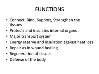 FUNCTIONS
• Connect, Bind, Support, Strengthen the
tissues
• Protects and insulates internal organs
• Major transport system
• Energy reserve and insulation against heat loss
• Repair as in wound healing
• Regeneration of tissues
• Defense of the body
 