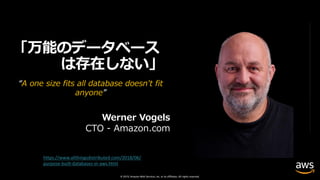 © 2019, Amazon Web Services, Inc. or its affiliates. All rights reserved.
「万能のデータベース
は存在しない」
“A one size fits all database doesn't fit
anyone”
Werner Vogels
CTO - Amazon.com
https://www.allthingsdistributed.com/2018/06/
purpose-built-databases-in-aws.html
 